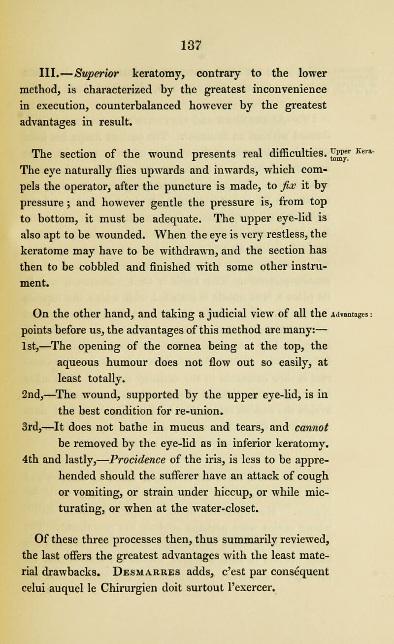 Kera- III.—Superior keratomy, contrary to the lower method, is characterized by the greatest inconvenience in execution, counterbalanced however by the greatest advantages in result. The section of the wound presents real difficulties. JJjgJ* The eye naturally flies upwards and inwards, which com- pels the operator, after the puncture is made, to fix it by pressure; and however gentle the pressure is, from top to bottom, it must be adequate. The upper eye-lid is also apt to be wounded. When the eye is very restless, the keratome may have to be withdrawn, and the section has then to be cobbled and finished with some other instru- ment. On the other hand, and taking a judicial view of all the Advantages: points before us, the advantages of this method are many:— 1st,—The opening of the cornea being at the top, the aqueous humour does not flow out so easily, at least totally. 2nd,—The wound, supported by the upper eye-lid, is in the best condition for re-union. 3rd,—It does not bathe in mucus and tears, and cannot be removed by the eye-lid as in inferior keratomy. 4th and lastly,—Procidence of the iris, is less to be appre- hended should the sufferer have an attack of cough or vomiting, or strain under hiccup, or while mic- turating, or when at the water-closet. Of these three processes then, thus summarily reviewed, the last offers the greatest advantages with the least mate- rial drawbacks. Desmakres adds, c'est par consequent celui auquel le Chirurgien doit surtout l'exercer.
