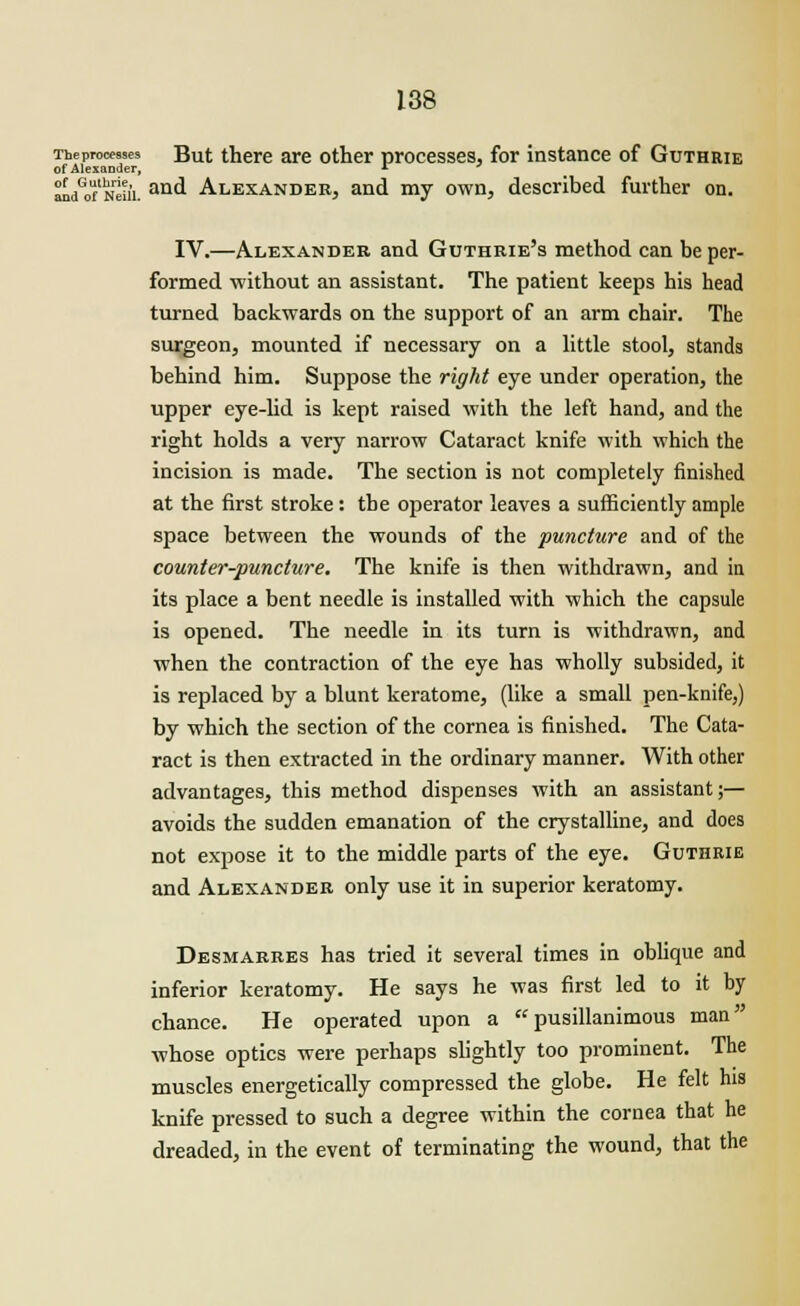 Theprocesses But there are other processes, for instance of Guthrie of Alexander, *■ Sn/of'Nriii. an^ Alexander, and my own, described further on. IV.—Alexander and Guthrie's method can be per- formed without an assistant. The patient keeps his head turned backwards on the support of an arm chair. The surgeon, mounted if necessary on a little stool, stands behind him. Suppose the right eye under operation, the upper eye-lid is kept raised with the left hand, and the right holds a very narrow Cataract knife with which the incision is made. The section is not completely finished at the first stroke: tbe operator leaves a sufficiently ample space between the wounds of the puncture and of the counter-puncture. The knife is then withdrawn, and in its place a bent needle is installed with which the capsule is opened. The needle in its turn is withdrawn, and when the contraction of the eye has wholly subsided, it is replaced by a blunt keratome, (like a small pen-knife,) by which the section of the cornea is finished. The Cata- ract is then extracted in the ordinary manner. With other advantages, this method dispenses with an assistant;— avoids the sudden emanation of the crystalline, and does not expose it to the middle parts of the eye. Guthrie and Alexander only use it in superior keratomy. Desmarres has tried it several times in oblique and inferior keratomy. He says he was first led to it by chance. He operated upon a pusillanimous man ■whose optics were perhaps slightly too prominent. The muscles energetically compressed the globe. He felt his knife pressed to such a degree within the cornea that he dreaded, in the event of terminating the wound, that the