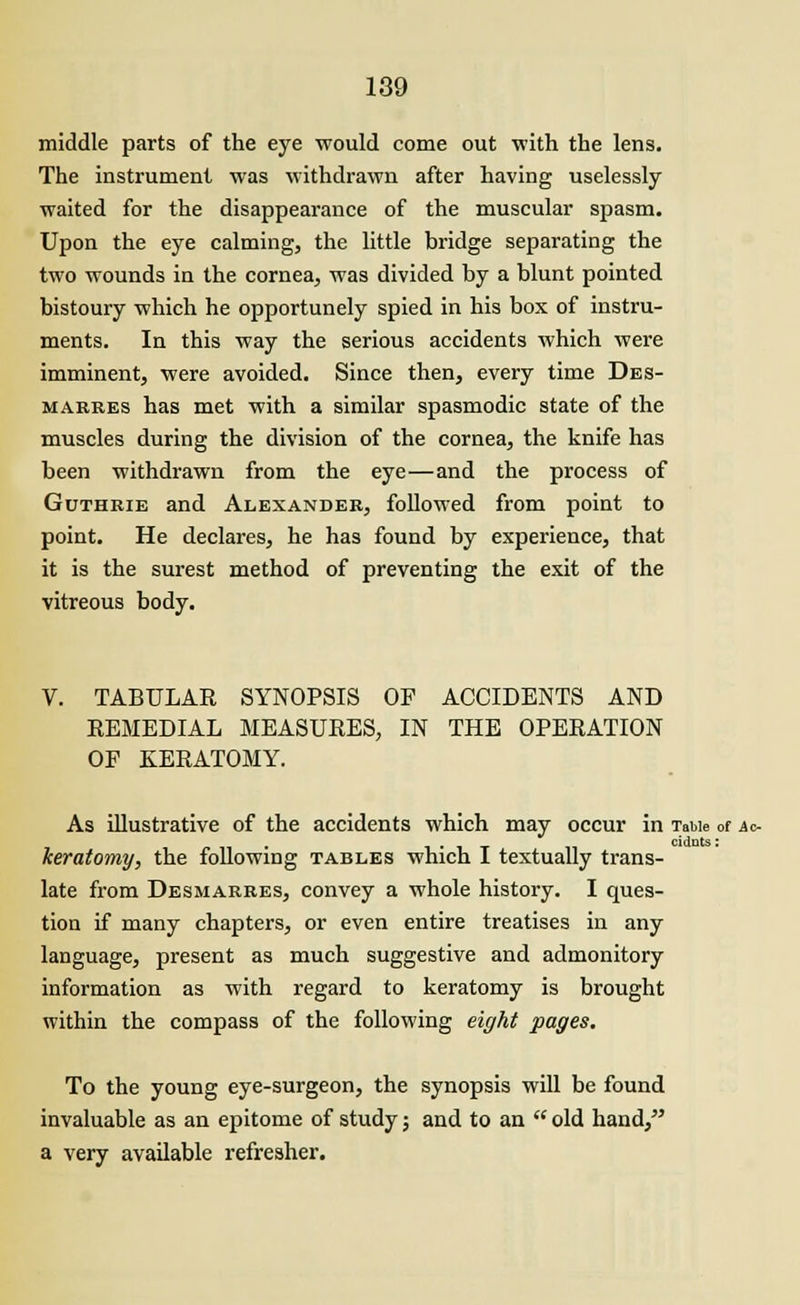 middle parts of the eye would come out •with the lens. The instrument was withdrawn after having uselessly waited for the disappearance of the muscular spasm. Upon the eye calming, the little bridge separating the two wounds in the cornea, was divided by a blunt pointed bistoury which he opportunely spied in his box of instru- ments. In this way the serious accidents which were imminent, were avoided. Since then, every time Des- marres has met with a similar spasmodic state of the muscles during the division of the cornea, the knife has been withdrawn from the eye—and the process of Guthrie and Alexander, followed from point to point. He declares, he has found by experience, that it is the surest method of preventing the exit of the vitreous body. V. TABULAR SYNOPSIS OF ACCIDENTS AND REMEDIAL MEASURES, IN THE OPERATION OF KERATOMY. As illustrative of the accidents which may occur in TaMe of Ac- , cidnts: heratomy, the following tables which I textually trans- late from Desmarres, convey a whole history. I ques- tion if many chapters, or even entire treatises in any language, present as much suggestive and admonitory information as with regard to keratomy is brought within the compass of the following eight pages. To the young eye-surgeon, the synopsis will be found invaluable as an epitome of study j and to an  old hand, a very available refresher.