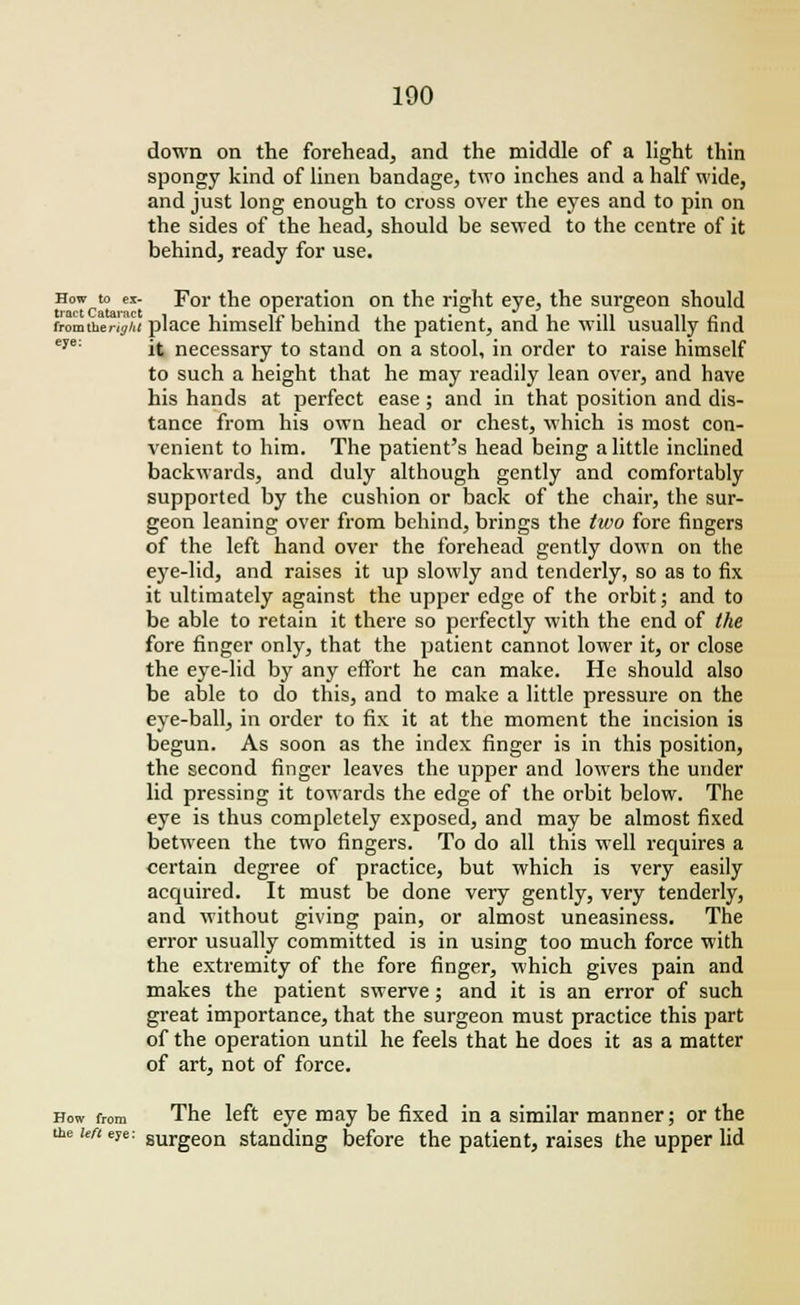 down on the forehead, and the middle of a light thin spongy kind of linen bandage, two inches and a half wide, and just long enough to cross over the eyes and to pin on the sides of the head, should be sewed to the centre of it behind, ready for use. How to ex- For the operation on the right eye, the surgeon should tract Catar'ict » . mo v * o fromtherij/<( place himself behind the patient, and he will usually find it necessary to stand on a stool, in order to raise himself to such a height that he may readily lean over, and have his hands at perfect ease; and in that position and dis- tance from his own head or chest, which is most con- venient to him. The patient's head being a little inclined backwards, and duly although gently and comfortably supported by the cushion or back of the chair, the sur- geon leaning over from behind, brings the two fore fingers of the left hand over the forehead gently down on the eye-lid, and raises it up slowly and tenderly, so as to fix it ultimately against the upper edge of the orbit; and to be able to retain it there so perfectly with the end of the fore finger only, that the patient cannot lower it, or close the eye-lid by any effort he can make. He should also be able to do this, and to make a little pressure on the eye-ball, in order to fix it at the moment the incision is begun. As soon as the index finger is in this position, the second finger leaves the upper and lowers the under lid pressing it towards the edge of the orbit below. The eye is thus completely exposed, and may be almost fixed between the two fingers. To do all this well requires a certain degree of practice, but which is very easily acquired. It must be done very gently, very tenderly, and without giving pain, or almost uneasiness. The error usually committed is in using too much force with the extremity of the fore finger, which gives pain and makes the patient swerve; and it is an error of such great importance, that the surgeon must practice this part of the operation until he feels that he does it as a matter of art, not of force. How from The left eye may be fixed in a similar manner; or the the wt eye: surgeon standing before the patient, raises the upper lid