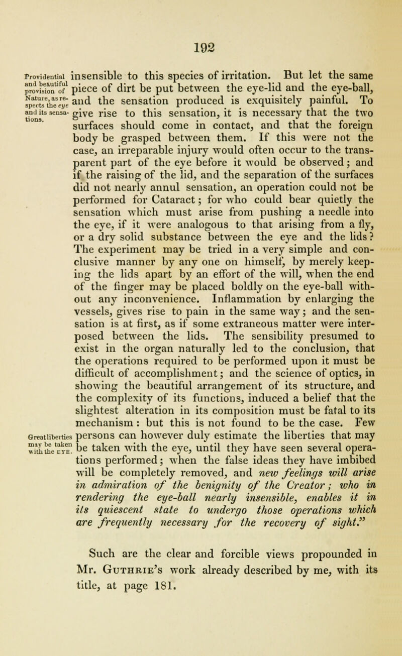 providential insensible to this species of irritation. But let the same provuiolfof1 piece of dirt be put between the eye-lid and the eye-ball, ?peouetiae\r£ alld l^e sensation produced is exquisitely painful. To anj its sensa- give rise to this sensation, it is necessary that the two surfaces should come in contact, and that the foreign body be grasped between them. If this were not the case, an irreparable injury would often occur to the trans- parent part of the eye before it would be observed; and if the raising of the lid, and the separation of the surfaces did not nearly annul sensation, an operation could not be performed for Cataract; for who could bear quietly the sensation which must arise from pushing a needle into the eye, if it were analogous to that arising from a fly, or a dry solid substance between the eye and the lids ? The experiment may be tried in a very simple and con- clusive manner by any one on himself, by merely keep- ing the lids apart by an effort of the will, when the end of the finger may be placed boldly on the eye-ball with- out any inconvenience. Inflammation by enlarging the vessels, gives rise to pain in the same way; and the sen- sation is at first, as if some extraneous matter were inter- posed between the lids. The sensibility presumed to exist in the organ naturally led to the conclusion, that the operations required to be performed upon it must be difficult of accomplishment; and the science of optics, in showing the beautiful arrangement of its structure, and the complexity of its functions, induced a belief that the slightest alteration in its composition must be fatal to its mechanism: but this is not found to be the case. Few Greatiiberties persons can however duly estimate the liberties that may »uhihVcYEn De taken with the eye, until they have seen several opera- tions performed; when the false ideas they have imbibed will be completely removed, and new feelings will arise in admiration of the benignity of the Creator; who in rendering the eye-ball nearly insensible, enables it in its quiescent state to undergo those operations which are frequently necessary for the recovery of sight Such are the clear and forcible views propounded in Mr. Guthrie's work already described by me, with its title, at page 181.