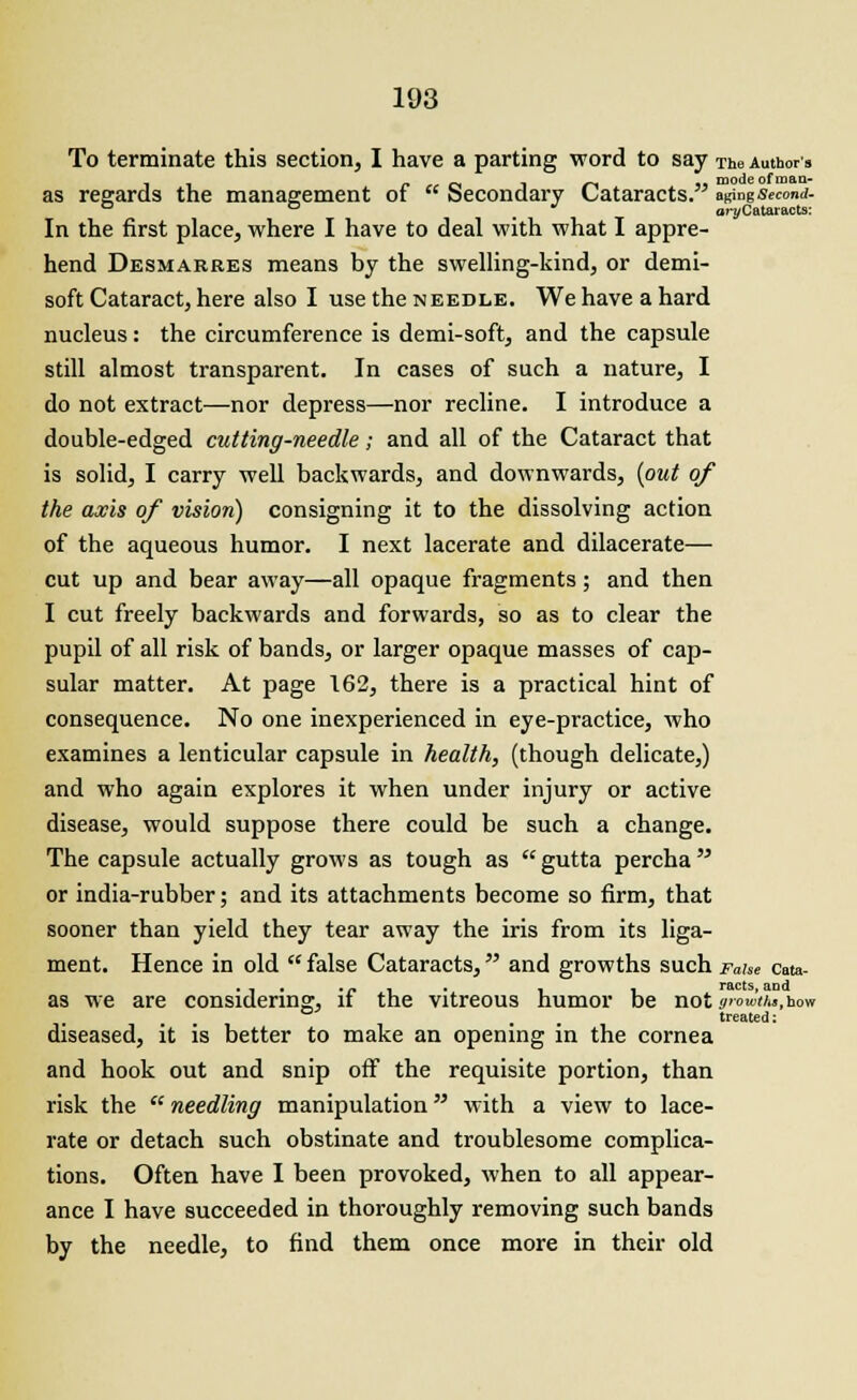 To terminate this section, I have a parting word to say TheAuthors as regards the management of  Secondary Cataracts. B&ngSecond. D D * ar^Cataracts: In the first place, where I have to deal with what I appre- hend Desmarres means by the swelling-kind, or demi- soft Cataract, here also I use the needle. We have a hard nucleus: the circumference is demi-soft, and the capsule still almost transparent. In cases of such a nature, I do not extract—nor depress—nor recline. I introduce a double-edged cutting-needle ; and all of the Cataract that is solid, I carry well backwards, and downwards, (out of the axis of vision) consigning it to the dissolving action of the aqueous humor. I next lacerate and dilacerate— cut up and bear away—all opaque fragments; and then I cut freely backwards and forwards, so as to clear the pupil of all risk of bands, or larger opaque masses of cap- sular matter. At page 162, there is a practical hint of consequence. No one inexperienced in eye-practice, who examines a lenticular capsule in health, (though delicate,) and who again explores it when under injury or active disease, would suppose there could be such a change. The capsule actually grows as tough as gutta percha or india-rubber; and its attachments become so firm, that sooner than yield they tear away the iris from its liga- ment. Hence in old  false Cataracts, and growths such Fahe cata- ... .- - . _ , racts, and as we are considering, it the vitreous humor be not youths, how . # treated: diseased, it is better to make an opening in the cornea and hook out and snip off the requisite portion, than risk the  needling manipulation with a view to lace- rate or detach such obstinate and troublesome complica- tions. Often have I been provoked, when to all appear- ance I have succeeded in thoroughly removing such bands by the needle, to find them once more in their old