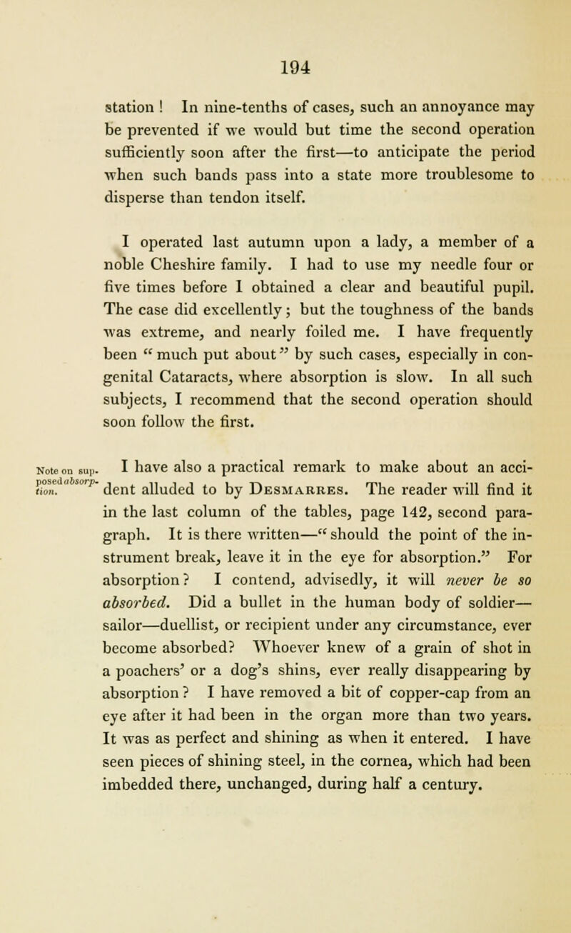 station ! In nine-tenths of cases, such an annoyance may be prevented if we would but time the second operation sufficiently soon after the first—to anticipate the period when such bands pass into a state more troublesome to disperse than tendon itself. I operated last autumn upon a lady, a member of a noble Cheshire family. I had to use my needle four or five times before 1 obtained a clear and beautiful pupil. The case did excellently; but the toughness of the bands was extreme, and nearly foiled me. I have frequently been  much put about by such cases, especially in con- genital Cataracts, where absorption is slow. In all such subjects, I recommend that the second operation should soon follow the first. Note on sup. I have also a practical remark to make about an acci- thn.  p~ dent alluded to by Desmarres. The reader will find it in the last column of the tables, page 142, second para- graph. It is there written— should the point of the in- strument break, leave it in the eye for absorption. For absorption ? I contend, advisedly, it will never be so absorbed. Did a bullet in the human body of soldier— sailor—duellist, or recipient under any circumstance, ever become absorbed? Whoever knew of a grain of shot in a poachers' or a dog's shins, ever really disappearing by absorption ? I have removed a bit of copper-cap from an eye after it had been in the organ more than two years. It was as perfect and shining as when it entered. I have seen pieces of shining steel, in the cornea, which had been imbedded there, unchanged, during half a century.