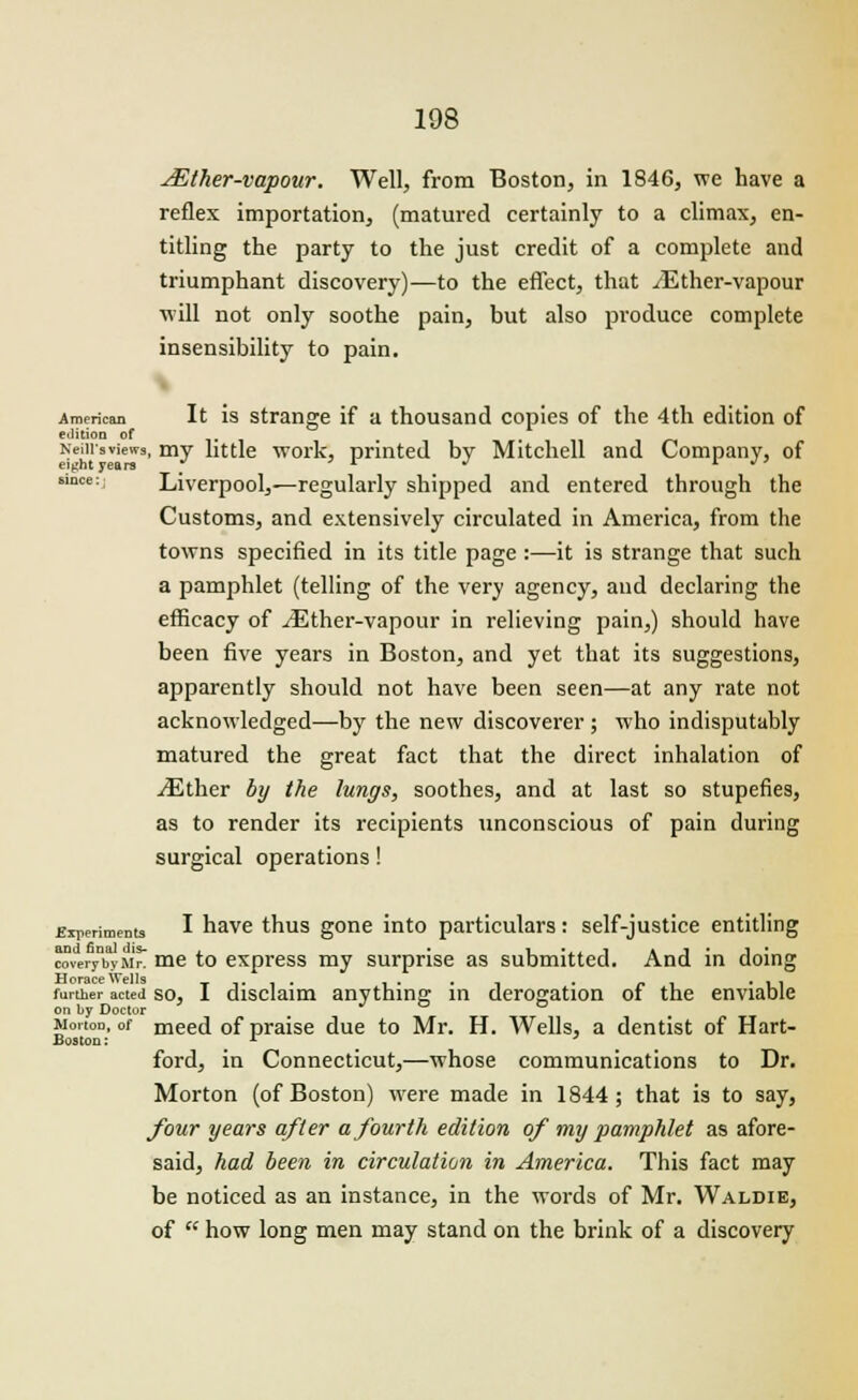 JEther-vapour. Well, from Boston, in 1846, we have a reflex importation, (matured certainly to a climax, en- titling the party to the just credit of a complete and triumphant discovery)—to the effect, that iEther-vapour will not only soothe pain, but also produce complete insensibility to pain. American It is strange if a thousand copies of the 4th edition of edition of . , Neiiisviews, my little work, printed by Mitchell and Company, of since:; Liverpool,—regularly shipped and entered through the Customs, and extensively circulated in America, from the towns specified in its title page :—it is strange that such a pamphlet (telling of the very agency, and declaring the efficacy of ^Ether-vapour in relieving pain,) should have been five years in Boston, and yet that its suggestions, apparently should not have been seen—at any rate not acknowledged—by the new discoverer; who indisputably matured the great fact that the direct inhalation of iEther by the lungs, soothes, and at last so stupefies, as to render its recipients unconscious of pain during surgical operations! Experiments I have thus gone into particulars: self-justice entitling cover/hyMn me to express my surprise as submitted. And in doing further acted so, I disclaim anything in derogation of the enviable on l>y Doctor wortoD, of meed of praise due to Mr. H. Wells, a dentist of Hart- Boston: _ r ' ford, in Connecticut,—whose communications to Dr. Morton (of Boston) were made in 1844; that is to say, four years after a fourth edition of my pamphlet as afore- said, had been in circulation in America. This fact may be noticed as an instance, in the words of Mr. Waldie, of  how long men may stand on the brink of a discovery