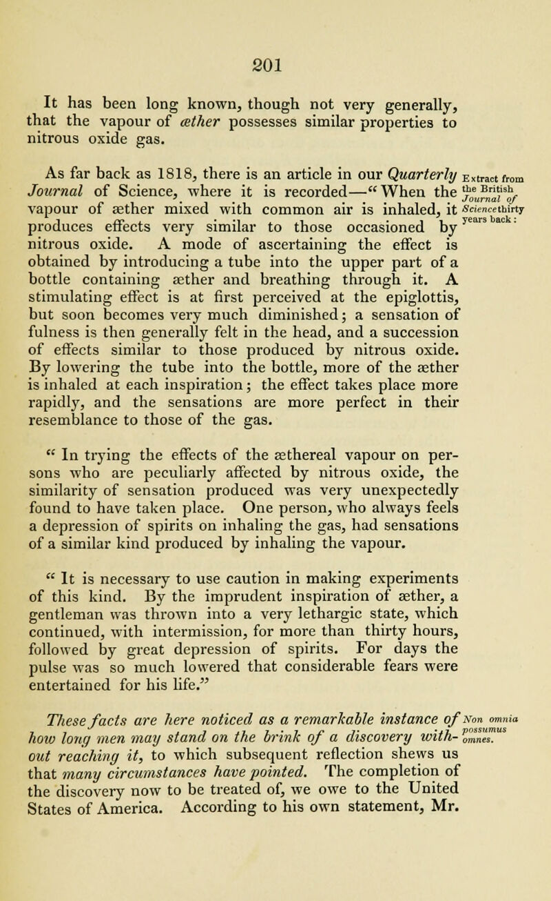 It has been long known, though not very generally, that the vapour of tether possesses similar properties to nitrous oxide gas. As far back as 1818, there is an article in our Quarterly Extract from Journal of Science, where it is recorded— When the '?' Bri'ish, . , . Journal of vapour of aether mixed with common air is inhaled, it sciemethirty produces effects very similar to those occasioned byyears nitrous oxide. A mode of ascertaining the effect is obtained by introducing a tube into the upper part of a bottle containing aether and breathing through it. A stimulating effect is at first perceived at the epiglottis, but soon becomes very much diminished; a sensation of fulness is then generally felt in the head, and a succession of effects similar to those produced by nitrous oxide. By lowering the tube into the bottle, more of the aether is inhaled at each inspiration; the effect takes place more rapidly, and the sensations are more perfect in their resemblance to those of the gas.  In trying the effects of the aethereal vapour on per- sons who are peculiarly affected by nitrous oxide, the similarity of sensation produced was very unexpectedly found to have taken place. One person, who always feels a depression of spirits on inhaling the gas, had sensations of a similar kind produced by inhaling the vapour.  It is necessary to use caution in making experiments of this kind. By the imprudent inspiration of aether, a gentleman was thrown into a very lethargic state, which continued, with intermission, for more than thirty hours, followed by great depression of spirits. For days the pulse was so much lowered that considerable fears were entertained for his life. These facts are here noticed as a remarkable instance ofNon omnia how long men may stand on the brink of « discovery with- omnes!8 out reaching it, to which subsequent reflection shews us that many circumstances have pointed. The completion of the discovery now to be treated of, we owe to the United States of America. According to his own statement, Mr.