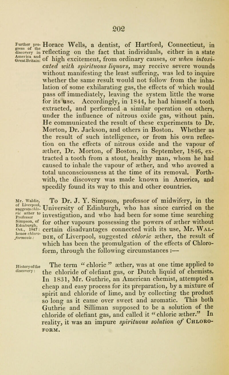 Further pro-Horace Wells, a dentist, of Hartford, Connecticut, in discovery in reflecting on the fact that individuals, either in a state GreatBritai: of high excitement, from ordinary causes, or when intoxi- cated with spirituous liquors, may receive severe wounds ■without manifesting the least suffering, was led to inquire whether the same result would not follow from the inha- lation of some exhilarating gas, the effects of which would pass off immediately, leaving the system little the worse for its use. Accordingly, in 1844, he had himself a tooth extracted, and performed a similar operation on others, under the influence of nitrous oxide gas, without pain. He communicated the result of these experiments to Dr. Morton, Dr. Jackson, and others in Boston. Whether as the result of such intelligence, or from his own reflec- tion on the effects of nitrous oxide and the vapour of aether, Dr. Morton, of Boston, in September, 1846, ex- tracted a tooth from a stout, healthy man, whom he had caused to inhale the vapour of aether, and who avowed a total unconsciousness at the time of its removal. Forth- with, the discovery was made known in America, and speedily found its way to this and other countries. Mr. waidie, To Dr. J. Y. Simpson, professor of midwifery, in the raggestsSuo' University of Edinburgh, who has since carried on the ProfS'sof '° investigation, and who had been for some time searching Simpson of for other vapours possessing the powers of aether without Edinburgh, , r r © r* t t Oct., 1847: certain disadvantages connected with its use, Mr. Wal- /orawAs'.0' die, of Liverpool, suggested chloric aether, the result of which has been the promulgation of the effects of Chloro- form, through the following circumstances :— Historyofthe The term  chloric  asther, was at one time applied to discovery: tne chl0ride of defiant gas, or Dutch liquid of chemists. In 1831, Mr. Guthrie, an American chemist, attempted a cheap and easy process for its preparation, by a mixture of spirit and chloride of lime, and by collecting the product so long as it came over sweet and aromatic. This both Guthrie and Silliman supposed to be a solution of the chloride of defiant gas, and called it  chloric aether. In reality, it was an impure spirituous solution of Chloro- form.