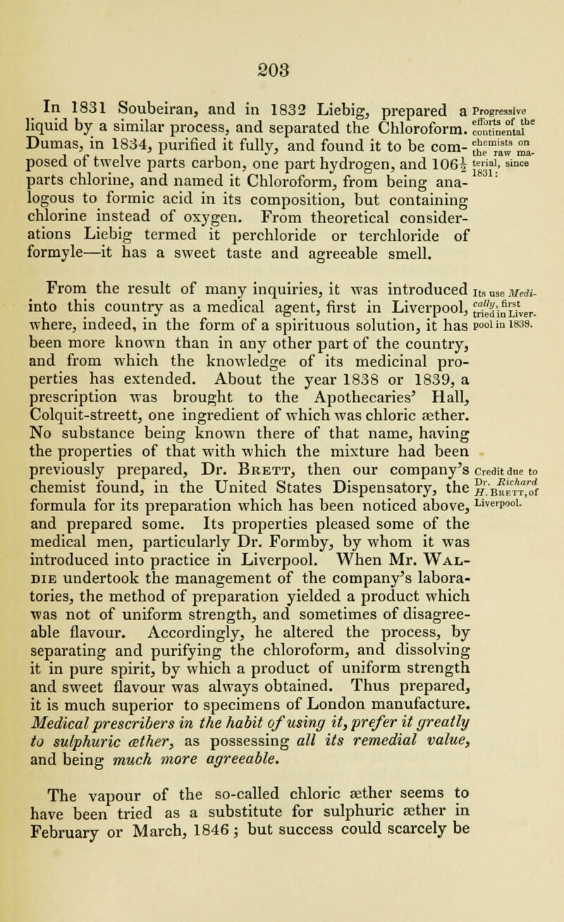 In 1831 Soubeiran, and in 1832 Liebig, prepared a Prograsive liquid by a similar process, and separated the Chloroform. loXLnJ Dumas, in 1834, purified it fully, and found it to be com- *™jj ™. posed of twelve parts carbon, one part hydrogen, and 106|teiiaI>since parts chlorine, and named it Chloroform, from being ana- logous to formic acid in its composition, but containing chlorine instead of oxygen. From theoretical consider- ations Liebig termed it perchloride or terchloride of formyle—it has a sweet taste and agreeable smell. From the result of many inquiries, it was introduced its use mm- into this country as a medical agent, first in Liverpool, ^edifuver. where, indeed, in the form of a spirituous solution, it has pool in im been more known than in any other part of the country, and from which the knowledge of its medicinal pro- perties has extended. About the year 1838 or 1839, a prescription was brought to the Apothecaries' Hall, Colquit-streett, one ingredient of which was chloric asther. No substance being known there of that name, having the properties of that with which the mixture had been previously prepared, Dr. Brett, then our company's credit due to chemist found, in the United States Dispensatory, the S'bmctIS formula for its preparation which has been noticed above, Liverpool. and prepared some. Its properties pleased some of the medical men, particularly Dr. Formby, by whom it was introduced into practice in Liverpool. When Mr. Wal- die undertook the management of the company's labora- tories, the method of preparation yielded a product which was not of uniform strength, and sometimes of disagree- able flavour. Accordingly, he altered the process, by separating and purifying the chloroform, and dissolving it in pure spirit, by which a product of uniform strength and sweet flavour was always obtained. Thus prepared, it is much superior to specimens of London manufacture. Medical prescribers in the habit of using it, prefer it greatly to sulphuric aether, as possessing all its remedial value, and being much more agreeable. The vapour of the so-called chloric aether seems to have been tried as a substitute for sulphuric aether in February or March, 1846; but success could scarcely be