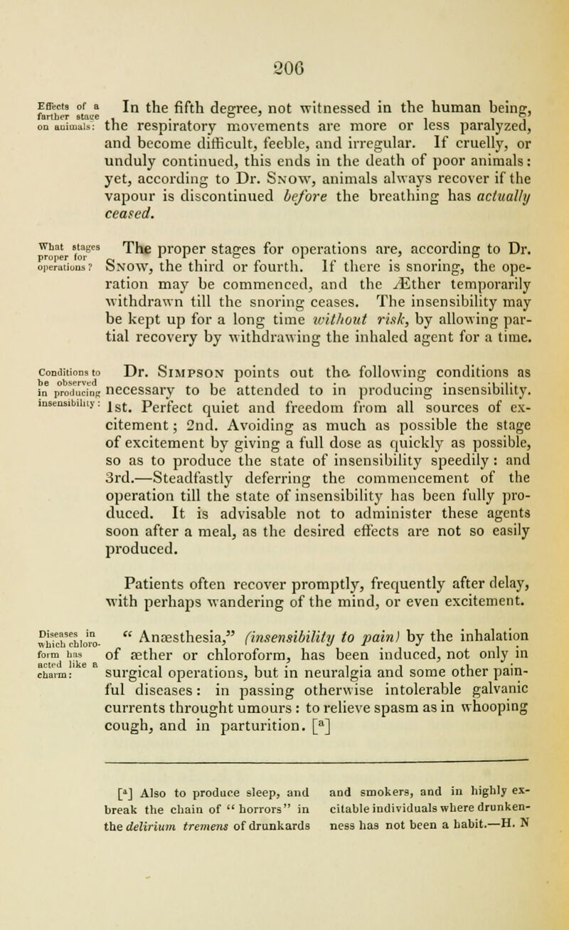 Effects of a In the fifth degree, not witnessed in the human being, farther staL-e , . G l i , on animals: the respiratory movements are more or less paralyzed, and become difficult, feeble, and irregular. If cruelly, or unduly continued, this ends in the death of poor animals: yet, according to Dr. Snow, animals always recover if the vapour is discontinued before the breathing has actually ceased. what stages The proper stages for operations are, according to Dr. proper for ~ 1 -i ■ i #. ^ t o ^ • ■ i operations? bNow, the third or fourth. It there is snoring, the ope- ration may be commenced, and the ./Ether temporarily withdrawn till the snoring ceases. The insensibility may be kept up for a long time without risk, by allowing par- tial recovery by withdrawing the inhaled agent for a time. conditions to Dr. Simpson points out the. following conditions as in producing necessary to be attended to in producing insensibility, insensibility: |st> perfect qUiet and freedom from all sources of ex- citement ; 2nd. Avoiding as much as possible the stage of excitement by giving a full dose as quickly as possible, so as to produce the state of insensibility speedily : and 3rd.—Steadfastly deferring the commencement of the operation till the state of insensibility has been fully pro- duced. It is advisable not to administer these agents soon after a meal, as the desired effects are not so easily produced. Patients often recover promptly, frequently after delay, with perhaps wandering of the mind, or even excitement. whtchchioro.  Anaesthesia, (insensibility to pain) by the inhalation form has of aether or chloroform, has been induced, not only in charm: surgical operations, but in neuralgia and some other pain- ful diseases: in passing otherwise intolerable galvanic currents throught umours : to relieve spasm as in whooping cough, and in parturition. [a] [*] Also to produce sleep, and and smokers, and in highly ex- break the chain of horrors in citable individuals where drunken- the delirium tremens of drunkards ness has not been a habit.—H. N