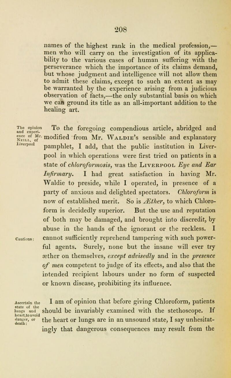 names of the highest rank in the medical profession,— men who will carry on the investigation of its applica- bility to the various cases of human suffering with the perseverance which the importance of its claims demand, but whose judgment and intelligence will not allow them to admit these claims, except to such an extent as may be warranted by the experience arising from a judicious observation of facts,—the only substantial basis on which we can ground its title as an all-important addition to the healing art. The opinion To the foregoing compendious article, abridged and and expen- o o i » o NKn.°,f of'' mo(bfied from Mr. Waldie's sensible and explanatory Liverpool pamphlet, I add, that the public institution in Liver- pool in which operations were first tried on patients in a state of chloroformosis, was the Liverpool Eye and Ear Infirmary. I had great satisfaction in having Mr. Waldie to preside, while I operated, in presence of a party of anxious and delighted spectators. Chloroform is now of established merit. So is /Ether, to which Chloro- form is decidedly superior. But the use and reputation of both may be damaged, and brought into discredit, by abuse in the hands of the ignorant or the reckless. I cautions: cannot sufficiently reprehend tampering with such power- ful agents. Surely, none but the insane will ever try aether on themselves, except advisedly and in the presence of men competent to judge of its effects, and also that the intended recipient labours under no form of suspected or known disease, prohibiting its influence. Ascertain the I am of opinion that before giving Chloroform, patients iunKs and should be invariably examined with the stethoscope. If heart,to avoid itanj^r, or the heart or lungs are in an unsound state, I say unhesitat- ingly that dangerous consequences may result from the