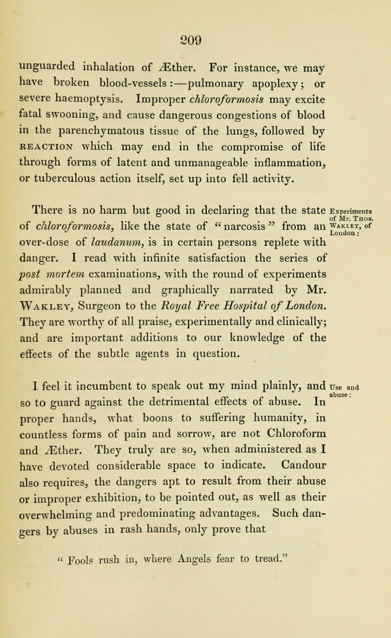 unguarded inhalation of ^Ether. For instance, we may have broken blood-vessels:—pulmonary apoplexy; or severe haemoptysis. Improper chloroformosis may excite fatal swooning, and cause dangerous congestions of blood in the parenchymatous tissue of the lungs, followed by reaction which may end in the compromise of life through forms of latent and unmanageable inflammation, or tuberculous action itself, set up into fell activity. There is no harm but good in declaring that the state Experiments of Mr. Taos. of chloroformosis, like the state of  narcosis  from an waki.ey, of London: over-dose of laudanum, is in certain persons replete with danger. I read with infinite satisfaction the series of post mortem examinations, with the round of experiments admirably planned and graphically narrated by Mr. Wakley, Surgeon to the Royal Free Hospital of London. They are worthy of all praise, experimentally and clinically; and are important additions to our knowledge of the effects of the subtle agents in question. I feel it incumbent to speak out my mind plainly, and use and so to guard against the detrimental effects of abuse. In proper hands, what boons to suffering humanity, in countless forms of pain and sorrow, are not Chloroform and ^Ether. They truly are so, when administered as I have devoted considerable space to indicate. Candour also requires, the dangers apt to result from their abuse or improper exhibition, to be pointed out, as well as their overwhelming and predominating advantages. Such dan- gers by abuses in rash hands, only prove that  Fools rush in, where Angels fear to tread.