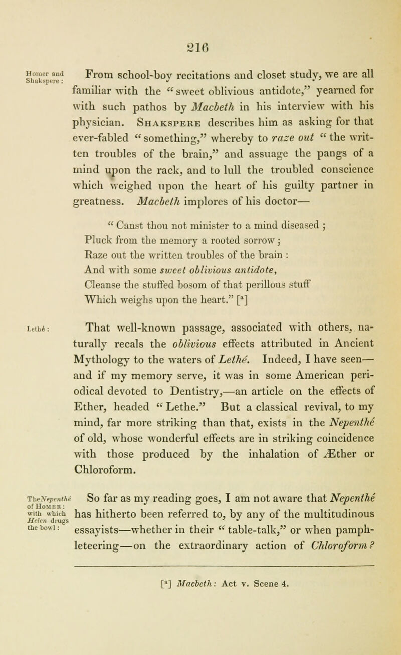 sb°ksrn:e* From school-boy recitations and closet study, we are all familiar with the  sweet oblivious antidote, yearned for with such pathos by Macbeth in his interview with his physician. Shakspere describes him as asking for that ever-fabled  something, whereby to raze out  the writ- ten troubles of the brain, and assuage the pangs of a mind upon the rack, and to lull the troubled conscience which weighed upon the heart of his guilty partner in greatness. Macbeth implores of his doctor—  Canst thou not minister to a mind diseased ; Pluck from the memory a rooted sorrow ; Raze out the written troubles of the brain : And with some svjcet oblivious antidote, Cleanse the stuffed bosom of that perillous stuff Which weighs upon the heart. [] LeiM: That well-known passage, associated with others, na- turally recals the oblivious effects attributed in Ancient Mythology to the waters of Lethe. Indeed, I have seen— and if my memory serve, it was in some American peri- odical devoted to Dentistry,—an article on the effects of Ether, headed  Lethe. But a classical revival, to my mind, far more striking than that, exists in the Nepenthe of old, whose wonderful effects are in striking coincidence with those produced by the inhalation of vEther or Chloroform. TheNtpmthi So far as my reading goes, I am not aware that Nepenthe of Homer: # with whk-h has hitherto been referred to, by any of the multitudinous Helen drugs ^ •* the bowl: essayists—whether in their table-talk, or when pamph- leteering—on the extraordinary action of Chloroform ? [a] Macbeth: Act v. Scene 4.