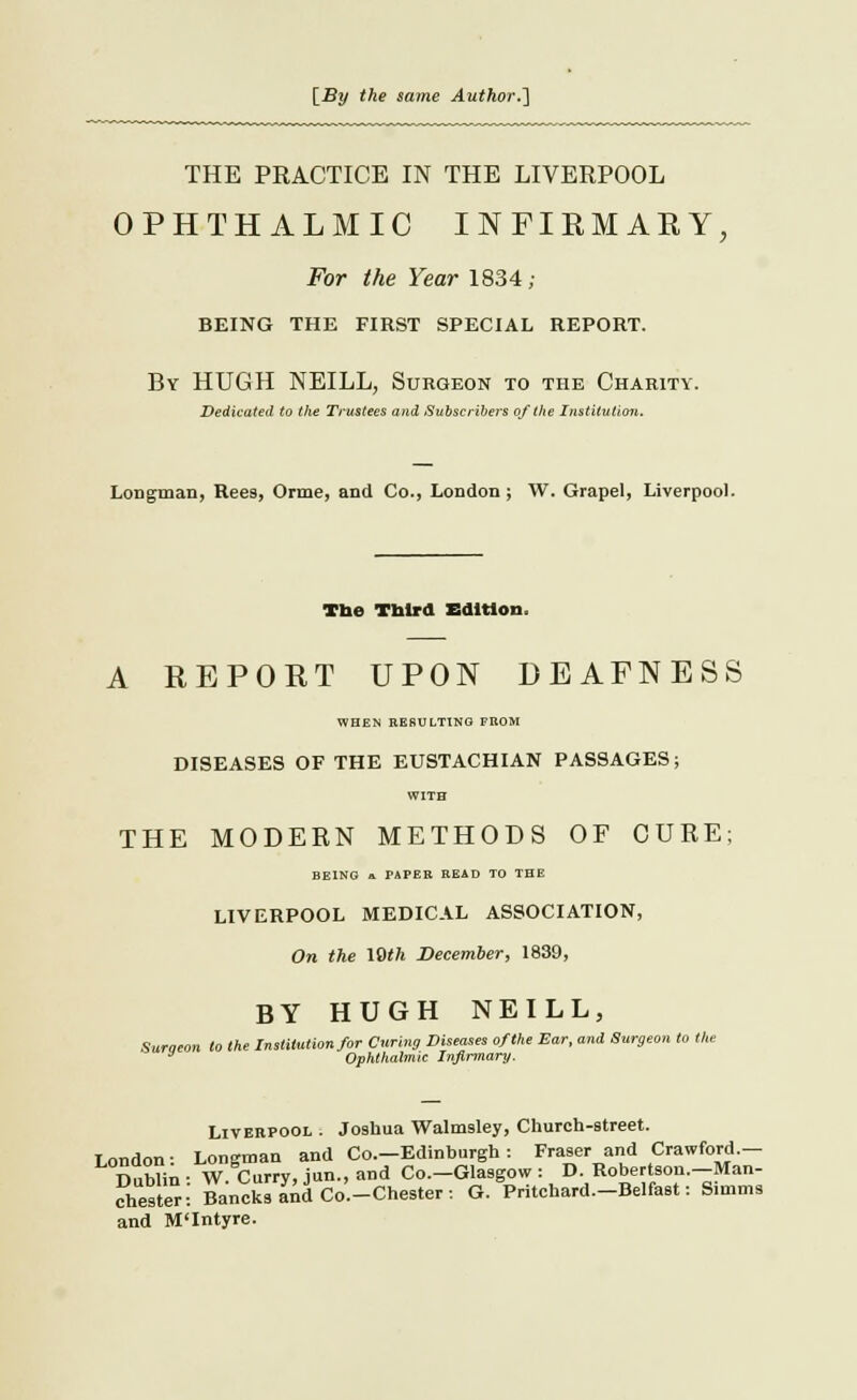 [By the same Author.'] THE PEACTICE IN THE LIVERPOOL OPHTHALMIC INFIRMARY, For the Year 1834; BEING THE FIRST SPECIAL REPORT. By HUGH NEILL, Surgeon to the Charity. Dedicated to the Trustees and Subscribers of the Institution. Longman, Ree9, Orme, and Co., London; W. Grapel, Liverpool. Tbe Third Edition. A REPORT UPON DEAFNESS WHEN RESULTING FROM DISEASES OF THE EUSTACHIAN PASSAGES; WITH THE MODERN METHODS OF CURE; BEING a PAPER READ TO THE LIVERPOOL MEDICAL ASSOCIATION, On the 10th December, 1839, BY HUGH NEILL, Suraeon to the Institution for Curing Diseases of the Ear, and Surgeon to the * Ophthalmic Infirmary. Liverpool : Joshua Walmssley, Church-street. London: Longman and Co.-Edinhurgh : Fraser and Crawford.- Dublin ■ W. Curry, jun., and Co.-Glasgow : D. Robertson.-Man- chester-: Bancks ana Co.-Chester: G. Pritchard.-Belfaet: Simms and M'Intyre.