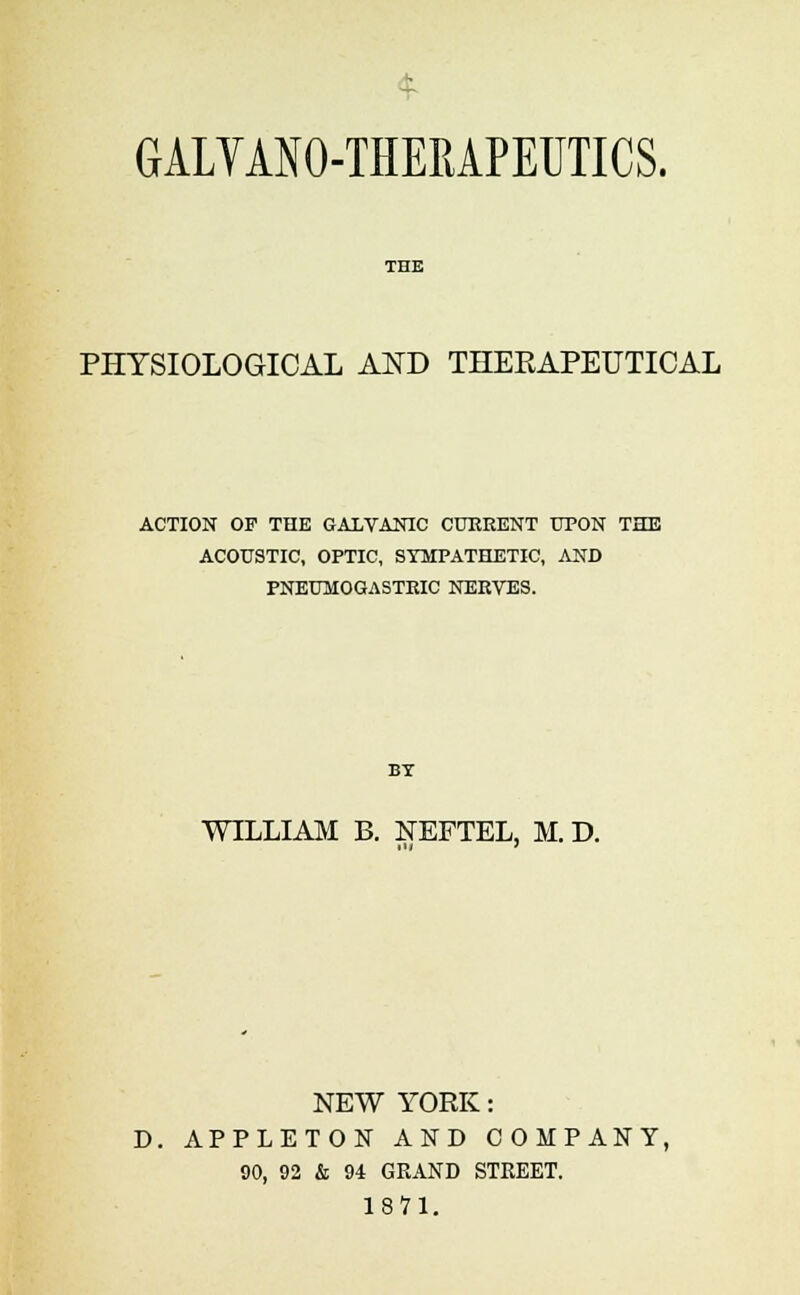 GALYANO-THERAPEUTICS. PHYSIOLOGICAL AND THERAPEUTICAL ACTION OF THE GALVANIC CURRENT UPON THE ACOUSTIC, OPTIC, SYMPATHETIC, AND FNEUMOGASTRIC NERVES. BY WILLIAM B. NEFTEL, M. D. NEW YORK: D. APPLETON AND COMPANY, 90, 92 & 94 GRAND STREET. 1871.