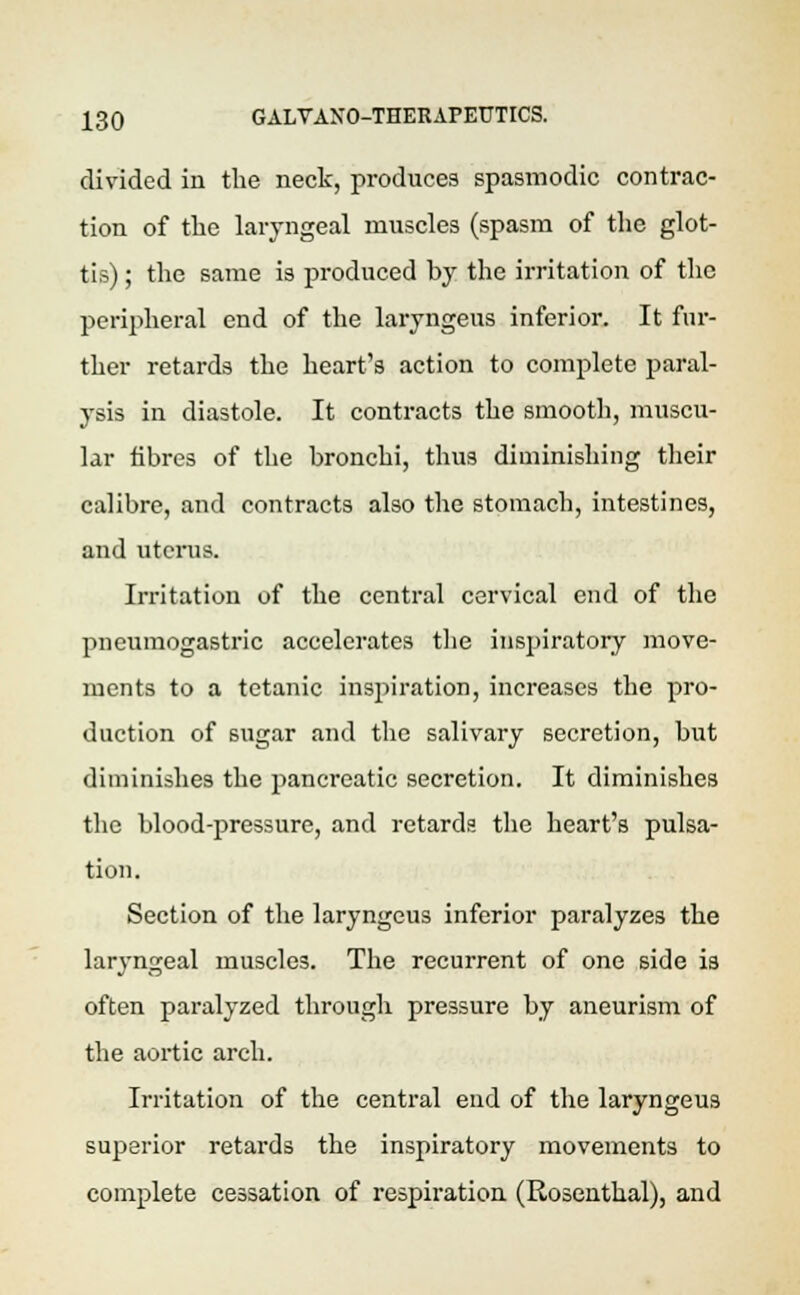 divided in the neck, produces spasmodic contrac- tion of the laryngeal muscles (spasm of the glot- tis) ; the same is produced by the irritation of the peripheral end of the laryngeus inferior. It fur- ther retards the heart's action to complete paral- ysis in diastole. It contracts the smooth, muscu- lar fibres of the bronchi, thus diminishing their calibre, and contracts also the stomach, intestines, and uterus. Irritation of the central cervical end of the pneumogastric accelerates the inspiratory move- ments to a tetanic inspiration, increases the pro- duction of sugar and the salivary secretion, but diminishes the pancreatic secretion. It diminishes the blood-pressure, and retards the heart's pulsa- tion. Section of the laryngeus inferior paralyzes the laryngeal muscles. The recurrent of one side is often paralyzed through pressure by aneurism of the aortic arch. Irritation of the central end of the laryngeus superior retards the inspiratory movements to complete cessation of respiration (Rosenthal), and