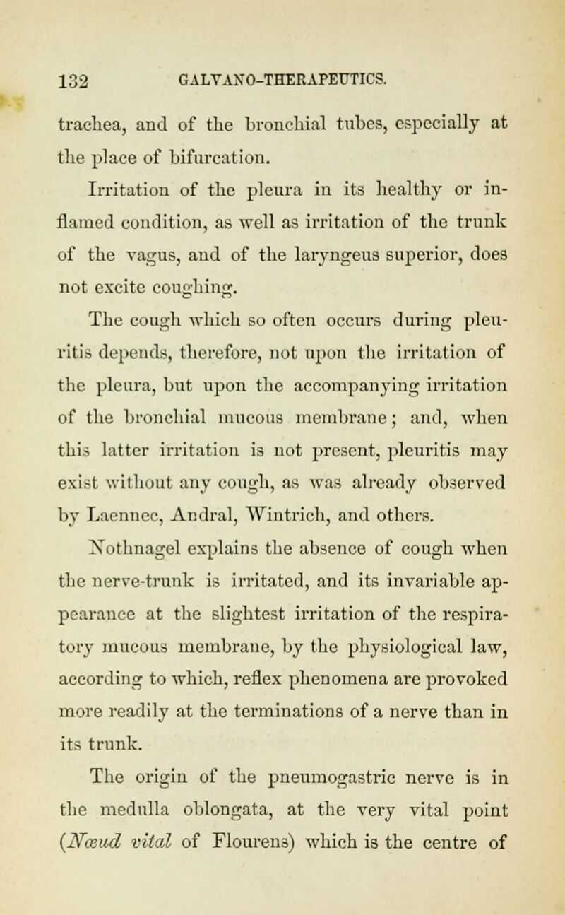 trachea, and of the bronchial tubes, especially at the place of bifurcation. Irritation of the pleura in its healthy or in- flamed condition, as well as irritation of the trunk of the vagus, and of the laryngeus superior, does not excite coughing. The cough which so often occurs during pleu- ritis depends, therefore, not upon the irritation of the pleura, but upon the accompanying irritation of the bronchial mucous membrane; and, when this latter irritation is not present, pleuritis may exist without any cough, as was already observed by Laenncc, Andral, Win t rich, and others. Xothnagel explains the absence of cough when the nerve-trunk is irritated, and its invariable ap- pearance at the slightest irritation of the respira- tory mucous membrane, by the physiological law, according to which, reflex phenomena are provoked more readily at the terminations of a nerve than in its trunk. The origin of the pneumogastric nerve is in the medulla oblongata, at the very vital point (JSToeud vital of Flourens) which is the centre of