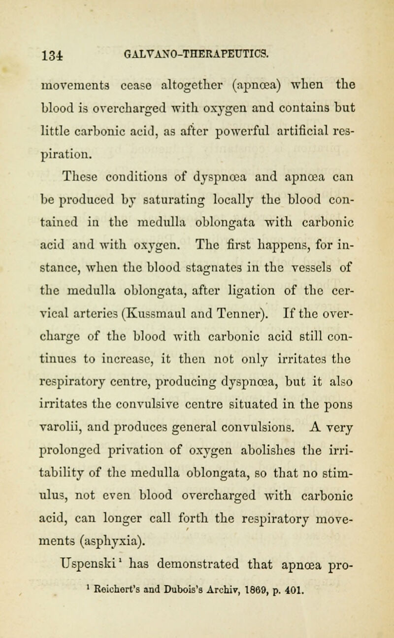 movements cease altogether (apncea) when the hlood is overcharged with oxygen and contains but little carbonic acid, as after powerful artificial res- piration. These conditions of dyspnoea and apncea can be produced by saturating locally the blood con- tained in the medulla oblongata with carbonic acid and with oxygen. The first happens, for in- stance, when the blood stagnates in the vessels of the medulla oblongata, after ligation of the cer- vical arteries (Kussmaul and Tenner). If the over- charge of the blood with carbonic acid still con- tinues to increase, it then not only irritates the respiratory centre, producing dyspnoea, but it also irritates the convulsive centre situated in the pons varolii, and produces general convulsions. A very prolonged privation of oxygen abolishes the irri- tability of the medulla oblongata, so that no stim- ulus, not even blood overcharged with carbonic acid, can longer call forth the respiratory move- ments (asphyxia). TJspenski1 has demonstrated that apnoea pro- 1 Reichert's and Dubois's Archiv, 1869, p. 401.