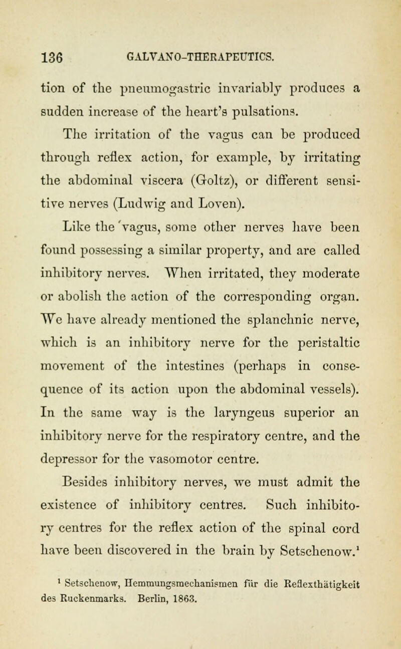 tion of the pneumogastric invariably produces a sudden increase of the heart's pulsations. The irritation of the vagus can be produced through reflex action, for example, by irritating the abdominal viscera (Goltz), or different sensi- tive nerves (Ludwig and Loven). Like the 'vagus, some other nerves have been found possessing a similar property, and are called inhibitory nerves. When irritated, they moderate or abolish the action of the corresponding organ. ~Wc have already mentioned the splanchnic nerve, which is an inhibitory nerve for the peristaltic movement of the intestines (perhaps in conse- quence of its action upon the abdominal vessels). In the same way is the laryngeus superior an inhibitory nerve for the respiratory centre, and the depressor for the vasomotor centre. Besides inhibitory nerves, we must admit the existence of inhibitory centres. Such inhibito- ry centres for the reflex action of the spinal cord have been discovered in the brain by Setschenow.1 1 Setschenow, Hemmungsraechanismen fiir die Re9exthatigkeit des Ruckenmarks. Berlin, 1863.