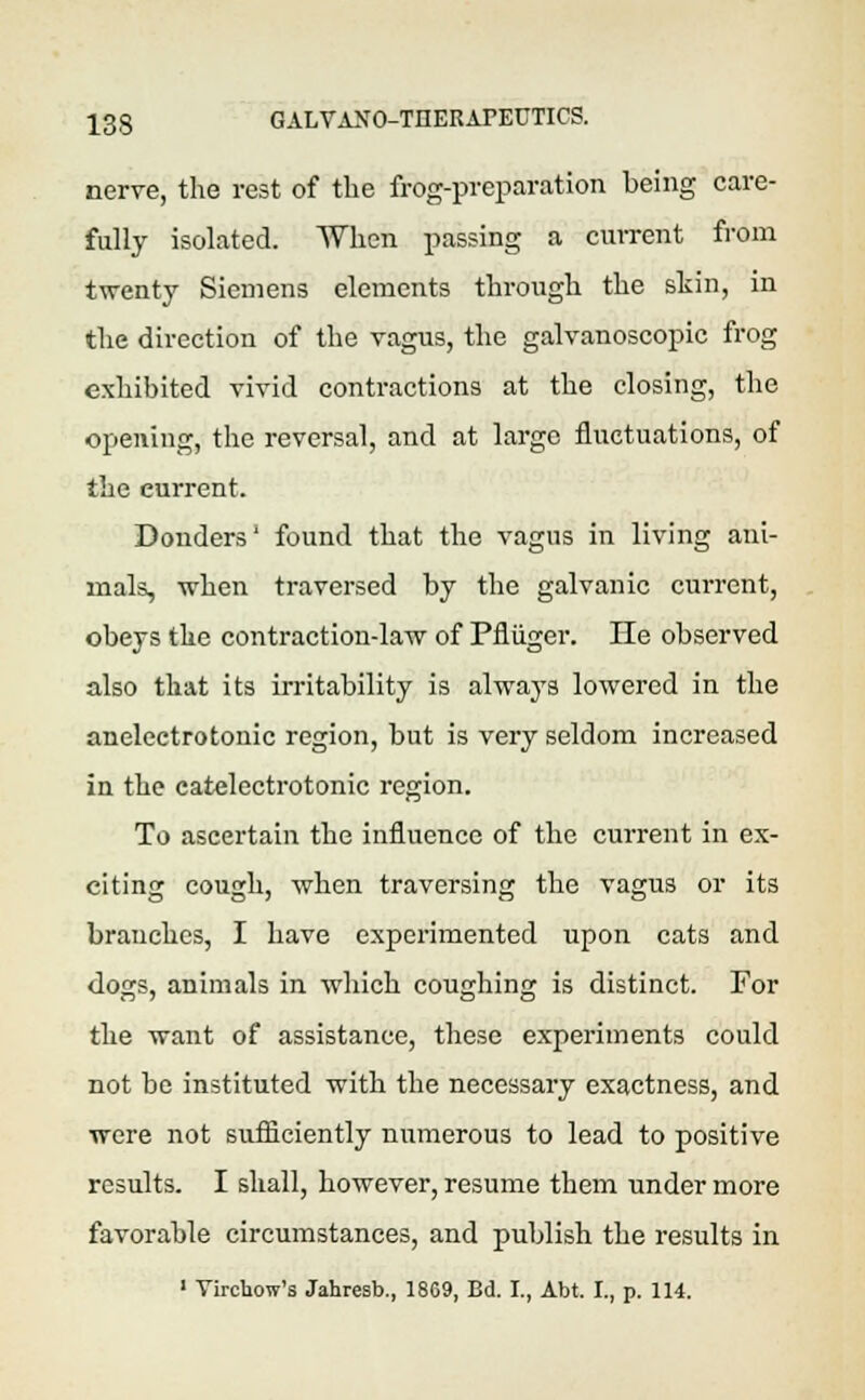 nerve, the rest of the frog-preparation being care- fully isolated. When passing a current from twenty Siemens elements through the shin, in the direction of the vagus, the galvanoscopic frog exhibited vivid contractions at the closing, the opening, the reversal, and at large fluctuations, of the current. Bonders' found that the vagus in living ani- mals, when traversed by the galvanic current, obeys the contraction-law of Pfliiger. He observed also that its irritability is always lowered in the anelectrotonic region, but is very seldom increased in the catelectrotonic region. To ascertain the influence of the current in ex- citing cough, when traversing the vagus or its branches, I have experimented upon cats and dogrs, animals in which couching is distinct. For the want of assistance, these experiments could not be instituted with the necessary exactness, and were not sufficiently numerous to lead to positive results. I shall, however, resume them under more favorable circumstances, and publish the results in 1 Virchow's Jahresb., 1809, Bd. I., Abt. I., p. 114.