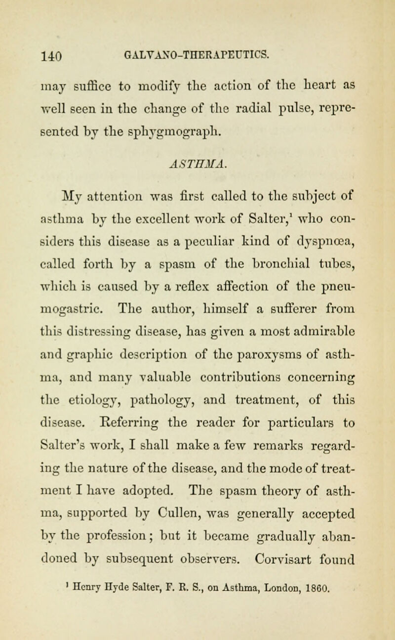 may suffice to modify the action of the heart as well seen in the change of the radial pulse, repre- sented by the sphygmograph. ASTHMA. My attention was first called to the subject of nsthma by the excellent work of Salter,1 who con- siders this disease as a peculiar kind of dyspnoea, called forth by a spasm of the bronchial tubes, which is caused by a reflex affection of the pneu- mogastric. The author, himself a sufferer from this distressing disease, has given a most admirable and graphic description of the paroxysms of asth- ma, and many valuable contributions concerning the etiology, pathology, and treatment, of this disease. Referring the reader for particulars to Salter's work, I shall make a few remarks regard- ing the nature of the disease, and the mode of treat- ment I have adopted. The spasm theory of asth- ma, supported by Cullen, was generally accepted by the profession; but it became gradually aban- doned by subsequent observers. Corvisart found 1 Henry Hyde Salter, F. R. S., on Asthma, London, 1860.