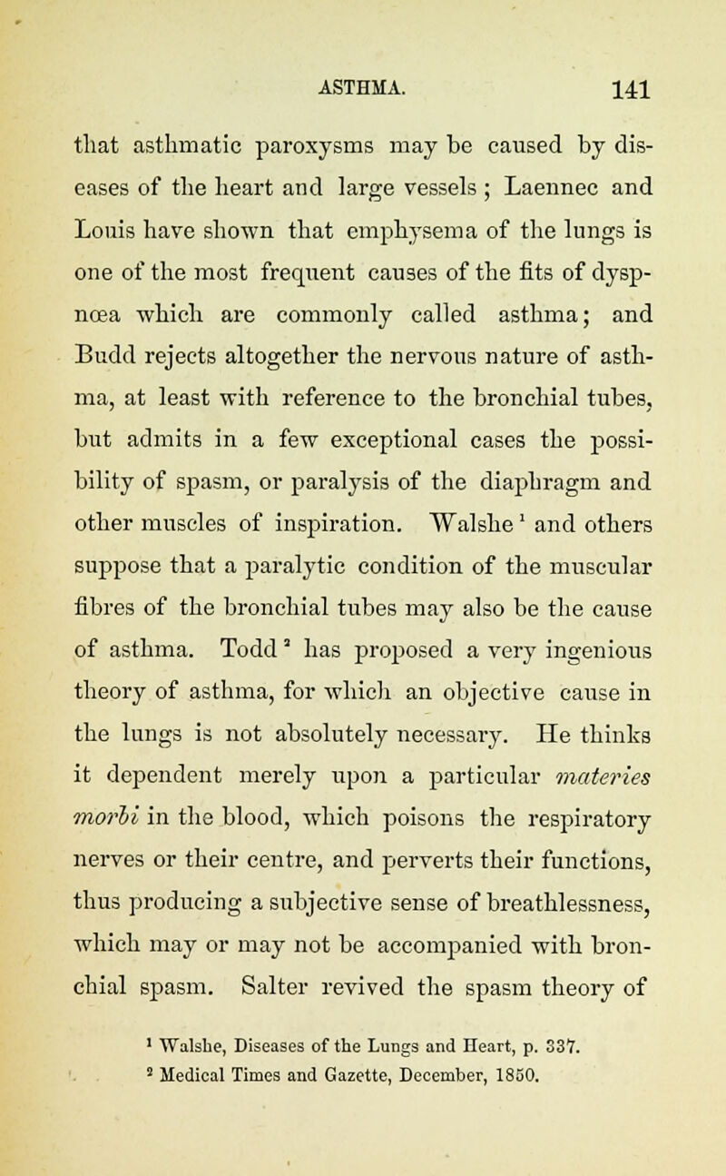 that asthmatic paroxysms may be caused by dis- eases of the heart and large vessels ; Laermec and Louis have shown that emphysema of the lungs is one of the most frequent causes of the fits of dysp- noea which are commonly called asthma; and Budd rejects altogether the nervous nature of asth- ma, at least with reference to the bronchial tubes, but admits in a few exceptional cases the possi- bility of spasm, or paralysis of the diaphragm and other muscles of inspiration. Walshe' and others suppose that a paralytic condition of the muscular fibres of the bronchial tubes may also be the cause of asthma. Todd' has proposed a very ingenious theory of asthma, for which an objective cause in the lungs is not absolutely necessary. He thinks it dependent merely upon a particular materies morii in the blood, which poisons the respiratory nerves or their centre, and perverts their functions, thus producing a subjective sense of breathlessness, which may or may not be accompanied with bron- chial spasm. Salter revived the spasm theory of 1 Walsbe, Diseases of the Lungs and Heart, p. 337. 2 Medical Times and Gazette, December, 1850.