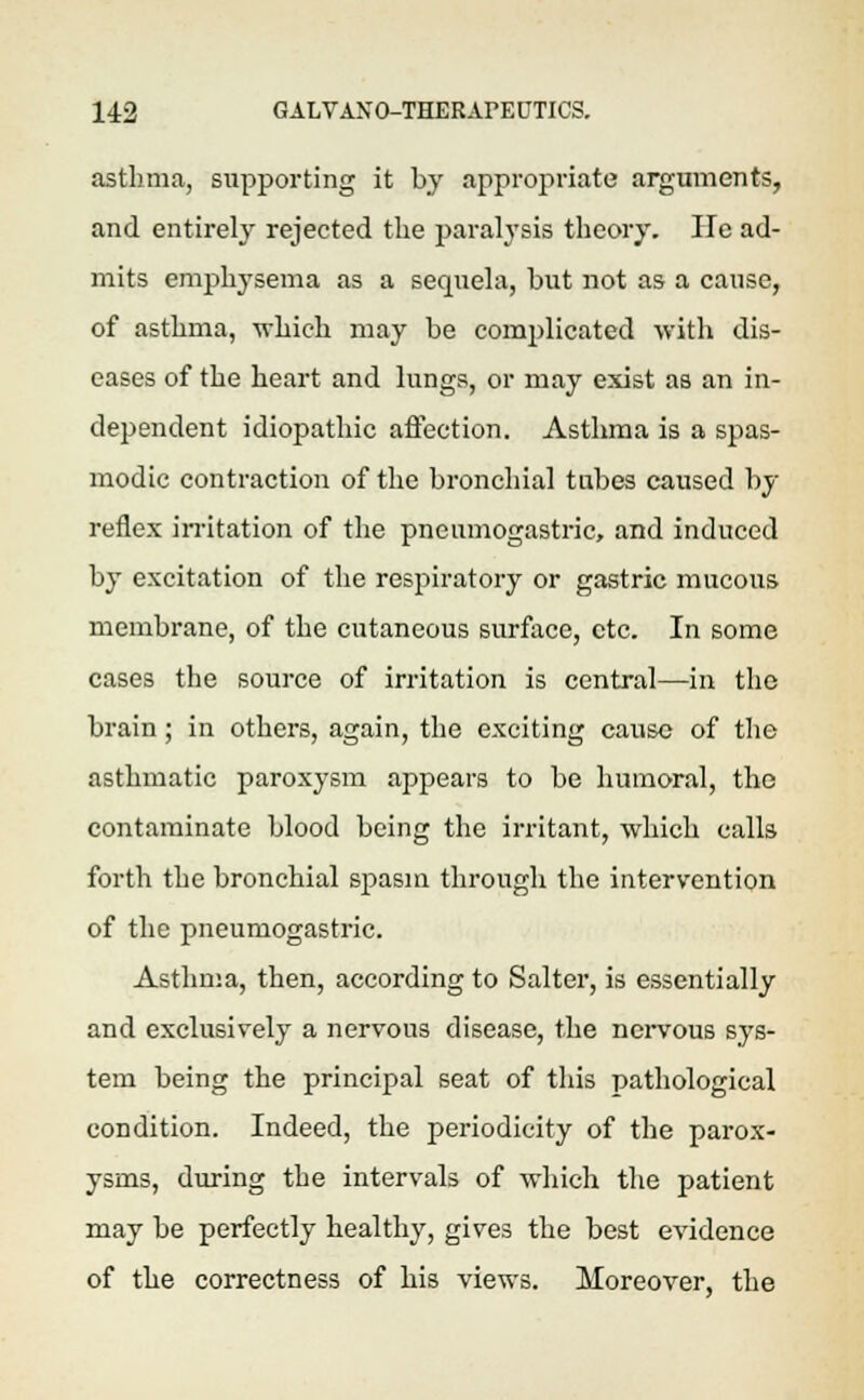 asthma, supporting it by appropriate arguments, and entirely rejected the paralysis theory. He ad- mits emphysema as a sequela, but not as a cause, of asthma, -which may be complicated with dis- eases of the heart and lungs, or may exist as an in- dependent idiopathic affection. Asthma is a spas- modic contraction of the bronchial tubes caused by reflex irritation of the pneumogastric, and induced by excitation of the respiratory or gastric mucous membrane, of the cutaneous surface, etc. In some cases the source of irritation is central—in the brain; in others, again, the exciting cause of the asthmatic paroxysm appears to be humoral, the contaminate blood being the irritant, which calls forth the bronchial spasm through the intervention of the pneumogastric. Asthma, then, according to Salter, is essentially and exclusively a nervous disease, the nervous sys- tem being the principal seat of this pathological condition. Indeed, the periodicity of the parox- ysms, during the intervals of which the patient may be perfectly healthy, gives the best evidence of the correctness of his views. Moreover, the