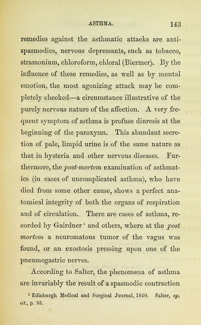 remedies against the asthmatic attacks are anti- spasmodics, nervous depressants, such as tobacco, stramonium, chloroform, chloral (Biermer). By the influence of these remedies, as •well as by mental emotion, the most agonizing attack may be com- pletely checked—a circumstance illustrative of the purely nervous nature of the affection. A very fre- quent symptom of asthma is profuse diuresis at the beginning of the paroxysm. This abundant secre- tion of pale, limpid urine is of the same nature as that in hysteria and other nervous diseases. Fur- thermore, the post-mortem examination of asthmat- ics (in cases of uncomplicated asthma), who have died from some other cause, shows a perfect ana- tomical integrity of both the organs of respiration and of circulation. There are cases of asthma, re- corded by Gairdner' and others, where at the post mortem a neuromatous tumor of the vagus was found, or an exostosis pressing upon one of the pneumogastric nerves. According to Salter, the phenomena of asthma are invariably the result of a spasmodic contraction 1 Edinburgh Medical and Surgical Journal, 1650. Salter, op. cit., p. 93.