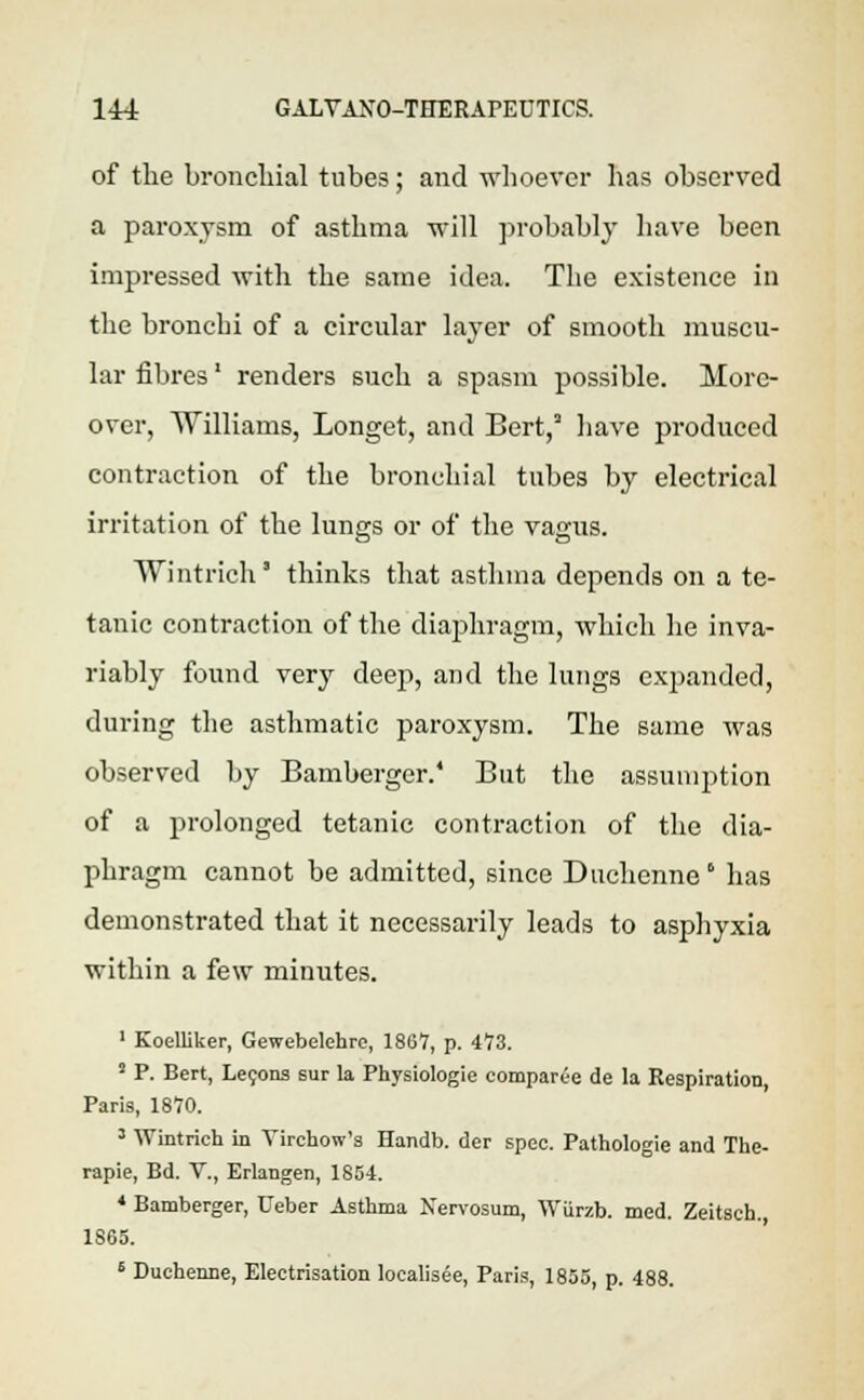 of the bronchial tubes; and whoever has observed a paroxysm of asthma will probably have been impressed with the same idea. The existence in the bronchi of a circular layer of smooth muscu- lar fibres' renders such a spasm possible. More- over, Williams, Longet, and Bert/ have produced contraction of the bronchial tubes by electrical irritation of the lungs or of the vagus. Wintrich thinks that asthma depends on a te- tanic contraction of the diaphragm, which he inva- riably found very deep, and the lungs expanded, during the asthmatic paroxysm. The same was observed by Bamberger.' But the assumption of a prolonged tetanic contraction of the dia- phragm cannot be admitted, since Duchenne ° has demonstrated that it necessarily leads to asphyxia within a few minutes. 1 Koelliker, Gewebelehre, 1867, p. 473. 5 P. Bert, Leeons sur la Physiologie comparee de la Respiration, Paris, 1870. 3 Wintrich in Virchow's Handb. der spec. Pathologie and The- rapie, Bd. V., Erlangen, 1854. * Bamberger, Ueber Asthma Nervosum, Wttrzb. med. Zeitsch. 1865. 6 Duchenne, Electrisation localisee, Paris, 1855, p. 488.