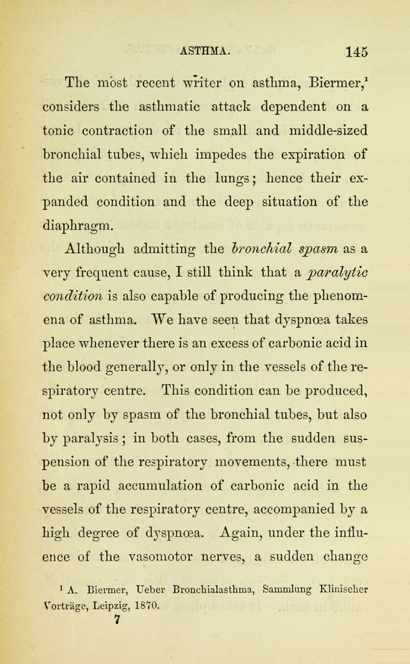 The most recent writer on asthma, Biermer,1 considers the asthmatic attack dependent on a tonic contraction of the small and middle-sized bronchial tubes, which impedes the expiration of the air contained in the lungs; hence their ex- panded condition and the deep situation of the diaphragm. Although admitting the bronchial spasm as a very frequent cause, I still think that a paralytic condition is also capable of producing the phenom- ena of asthma. We have seen that dyspnoea takes place whenever there is an excess of carbonic acid in the blood generally, or only in the vessels of the re- spiratory centre. This condition can be produced, not only by spasm of the bronchial tubes, but also by paralysis ; in both cases, from the sudden sus- pension of the respiratory movements, there must be a rapid accumulation of carbonic acid in the vessels of the respiratory centre, accompanied by a high degree of dyspnoea. Again, under the influ- ence of the vasomotor nerves, a sudden change 1 A. Biermer, Ueber Bronehialasthma, Sammlung Klmischer Vortrage, Leipzig, 1870. 1