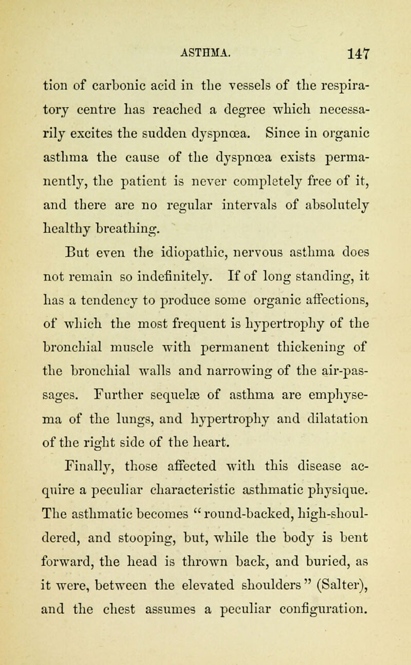 tion of carbonic acid in the vessels of the respira- tory centre has reached a degree which necessa- rily excites the sudden dyspnoea. Since in organic asthma the cause of the dyspnoea exists perma- nently, the patient is never completely free of it, and there are no regular intervals of absolutely healthy breathing. But even the idiopathic, nervous asthma does not remain so indefinitely. If of long standing, it has a tendency to produce some organic affections, of which the most frequent is hypertrophy of the bronchial muscle with permanent thickening of the bronchial walls and narrowing of the air-pas- sages. Further sequeloe of asthma are emphyse- ma of the lungs, and hypertrophy and dilatation of the right side of the heart. Finally, those affected with this disease ac- quire a peculiar characteristic asthmatic physique. The asthmatic becomes  round-backed, high-shoul- dered, and stooping, but, while the body is bent forward, the head is thrown back, and buried, as it were, between the elevated shoulders  (Salter), and the chest assumes a peculiar configuration.