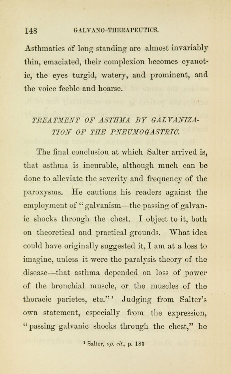 Asthmatics of long standing are almost invariably thin, emaciated, their complexion becomes cyanot- ic, the eyes turgid, watery, and prominent, and the voice feeble and hoarse. TEE ATM EXT OF ASTHMA BY GALVANIZA- TION OF THE PNEUMOGASTRIC. The final conclusion at which Salter arrived is, that asthma is incurable, although much can be done to alleviate the severity and frequency of the paroxysms. He cautions his readers against the employment of  galvanism—the passing of galvan- ic shocks through the chest. I object to it, both on theoretical and practical grounds. What idea could have originally suggested it, I am at a loss to imagine, unless it were the paralysis theory of the disease—that asthma depended on loss of power of the bronchial muscle, or the muscles of the thoracic parietes, etc.' Judging from Salter's own statement, especially from the expression,  passing galvanic shocks through the chest, he 1 Salter, op. at., p. 185