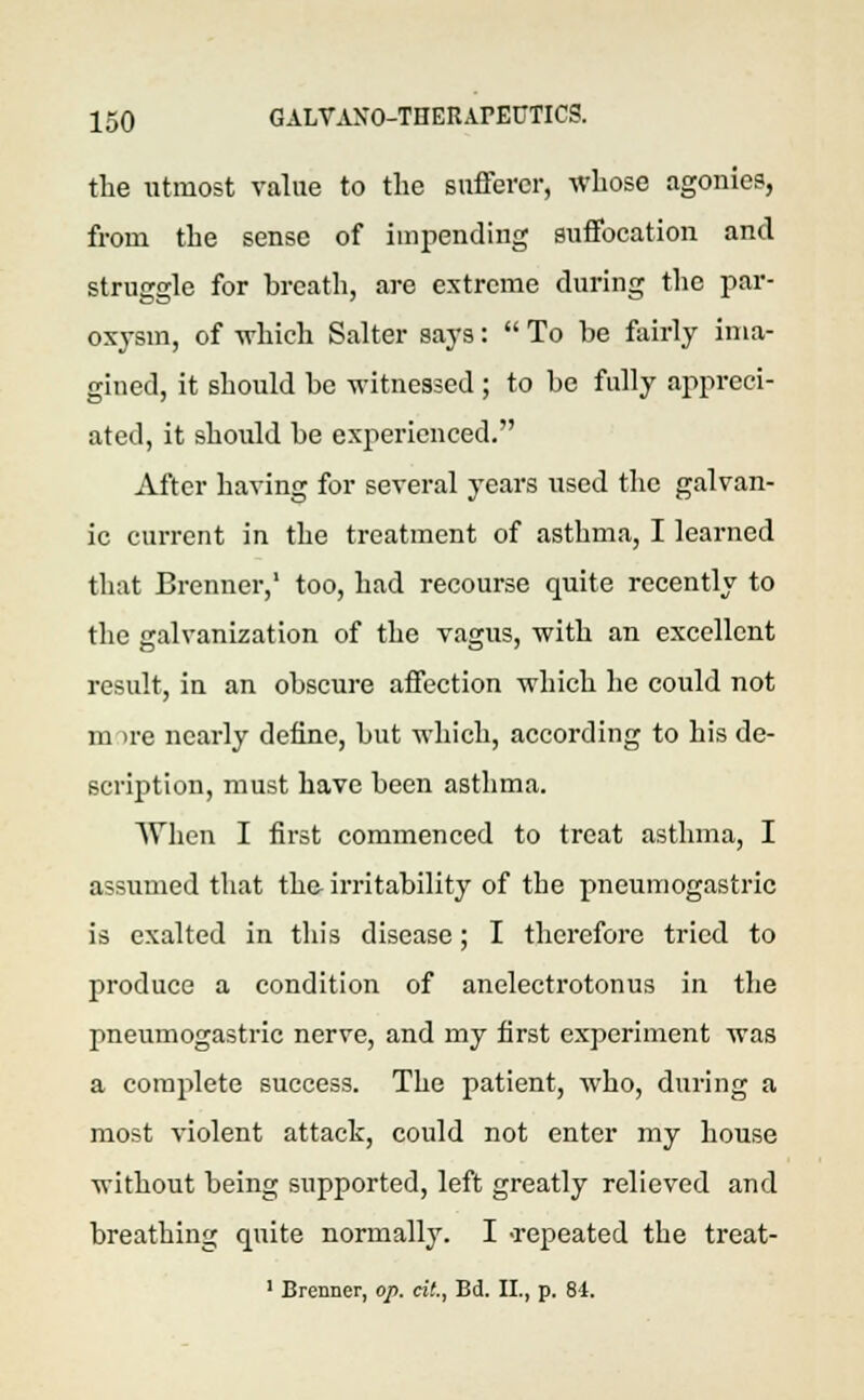 the utmost value to the sufferer, whose agonies, from the sense of impending suffocation and struggle for breath, are extreme during the par- oxysm, of which Salter says:  To be fairly ima- gined, it should be witnessed ; to be fully appreci- ated, it should be experienced. After having for several years used the galvan- ic current in the treatment of asthma, I learned that Brenner,' too, had recourse quite recently to the galvanization of the vagus, with an excellent result, in an obscure affection which he could not m ire nearly define, but which, according to his de- scription, must have been asthma. When I first commenced to treat asthma, I assumed that the irritability of the pneumogastric is exalted in this disease; I therefore tried to produce a condition of anelectrotonus in the pneumogastric nerve, and my first experiment was a complete success. The patient, Avho, during a most violent attack, could not enter my house without being supported, left greatly relieved and breathing quite normally. I -repeated the treat- 1 Brermer, op. at., Bd. II., p. 84.