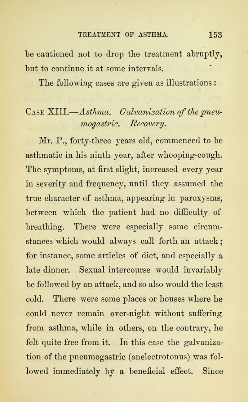 be cautioned not to drop the treatment abruptly, but to continue it at some intervals. The following cases are given as illustrations : Case XIII.—Asthma. Galvanization of the pneu- mogastric. Recovery. Mr. P., forty-three years old, commenced to be asthmatic in his ninth year, after whooping-cough. The symptoms, at first slight, increased every year in severity and frequency, until they assumed the true character of asthma, appearing in paroxysms, between which the patient had no difficulty of breathing. There were especially some circum- stances which would always call forth an attack; for instance, some articles of diet, and especially a late dinner. Sexual intercourse would invariably be followed by an attack, and so also would the least cold. There were some places or houses where he could never remain over-night without suffering from asthma, while in others, on the contrary, he felt quite free from it. In this case the galvaniza- tion of the pneumogastric (anelectrotonus) was fol- lowed immediately by a beneficial effect. Since