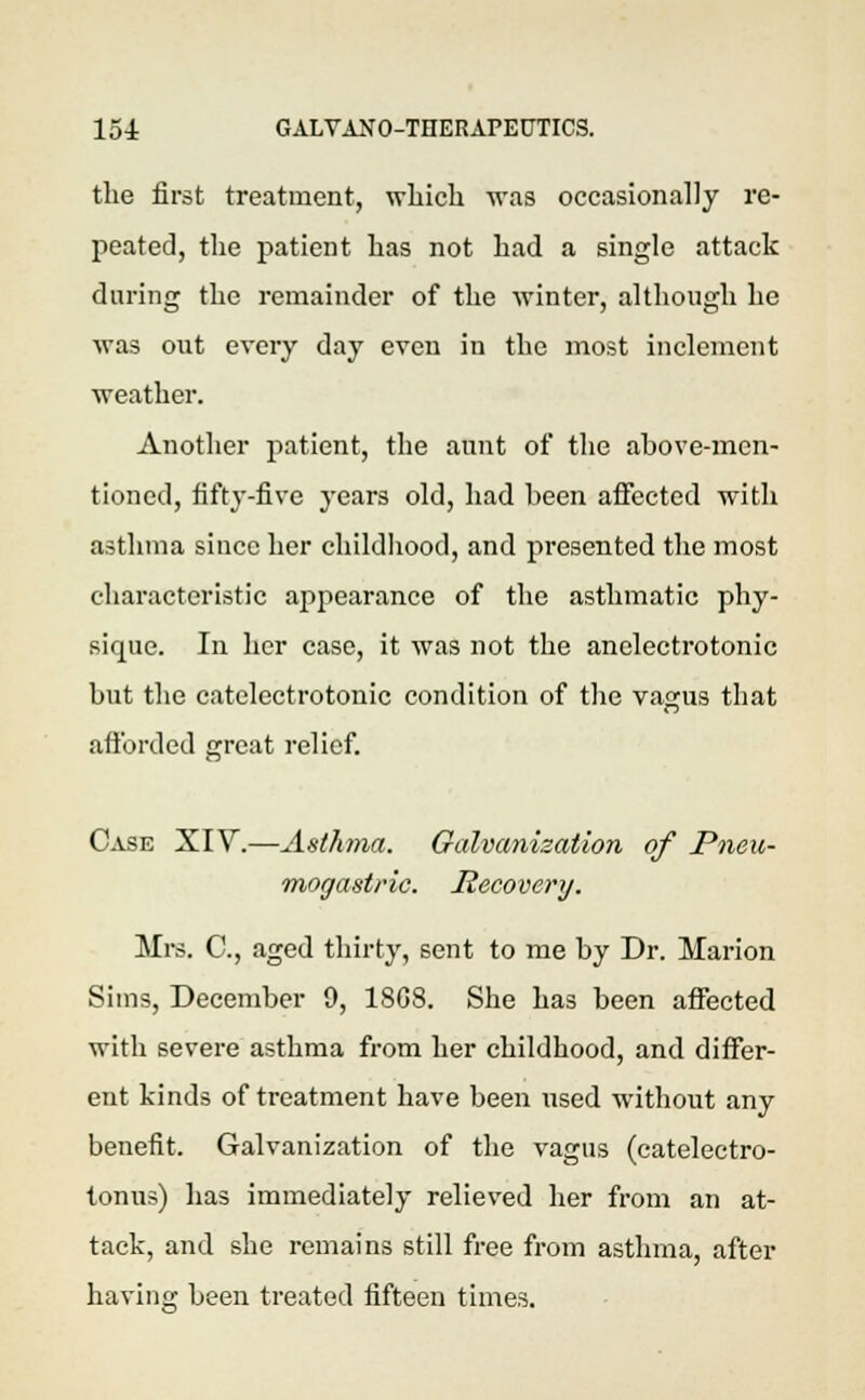 the first treatment, which was occasionally re- peated, the patient has not had a single attack during the remainder of the winter, although he was out every day even in the most inclement weather. Another patient, the aunt of the above-men- tioned, fifty-five years old, had been affected with asthma since her childhood, and presented the most characteristic appearance of the asthmatic phy- sique. In her case, it was not the anelectrotonic but the catelectrotonic condition of the vagus that afforded great relief. Case XIV.—Asthma. Galvanization of Pneu- mogastric. Recovery. Mrs. C, aged thirty, sent to me by Dr. Marion Sims, December 9, 1808. She has been affected with severe asthma from her childhood, and differ- ent kinds of treatment have been used without any benefit. Galvanization of the vagus (catelectro- tonus) has immediately relieved her from an at- tack, and she remains still free from asthma, after having been treated fifteen times.