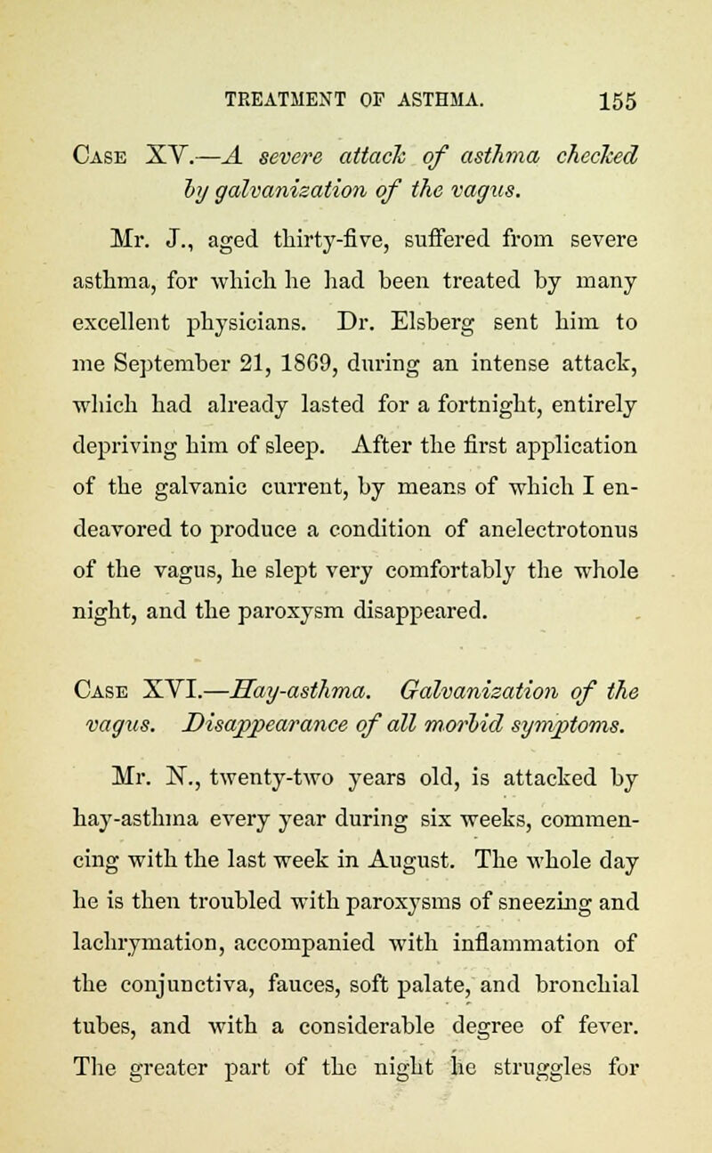 Case XV.—A severe attack of asthma checked by galvanisation of the vagus. Mr. J., aged thirty-five, suffered from severe asthma, for which lie had been treated by many excellent physicians. Dr. Elsberg sent him to me September 21, 18G9, during an intense attack, which had already lasted for a fortnight, entirely depriving him of sleep. After the first application of the galvanic current, by means of which I en- deavored to produce a condition of anelectrotonus of the vagus, he slept very comfortably the whole night, and the paroxysm disappeared. Case XYI.—Hay-asthma. Galvanization of the vagus. Disappearance of all morbid symptoms. Mr. N., twenty-two years old, is attacked by hay-asthma every year during six weeks, commen- cing with the last week in August. The whole day he is then troubled with paroxysms of sneezing and lachrymation, accompanied with inflammation of the conjunctiva, fauces, soft palate, and bronchial tubes, and with a considerable degree of fever. The greater part of the night he struggles for