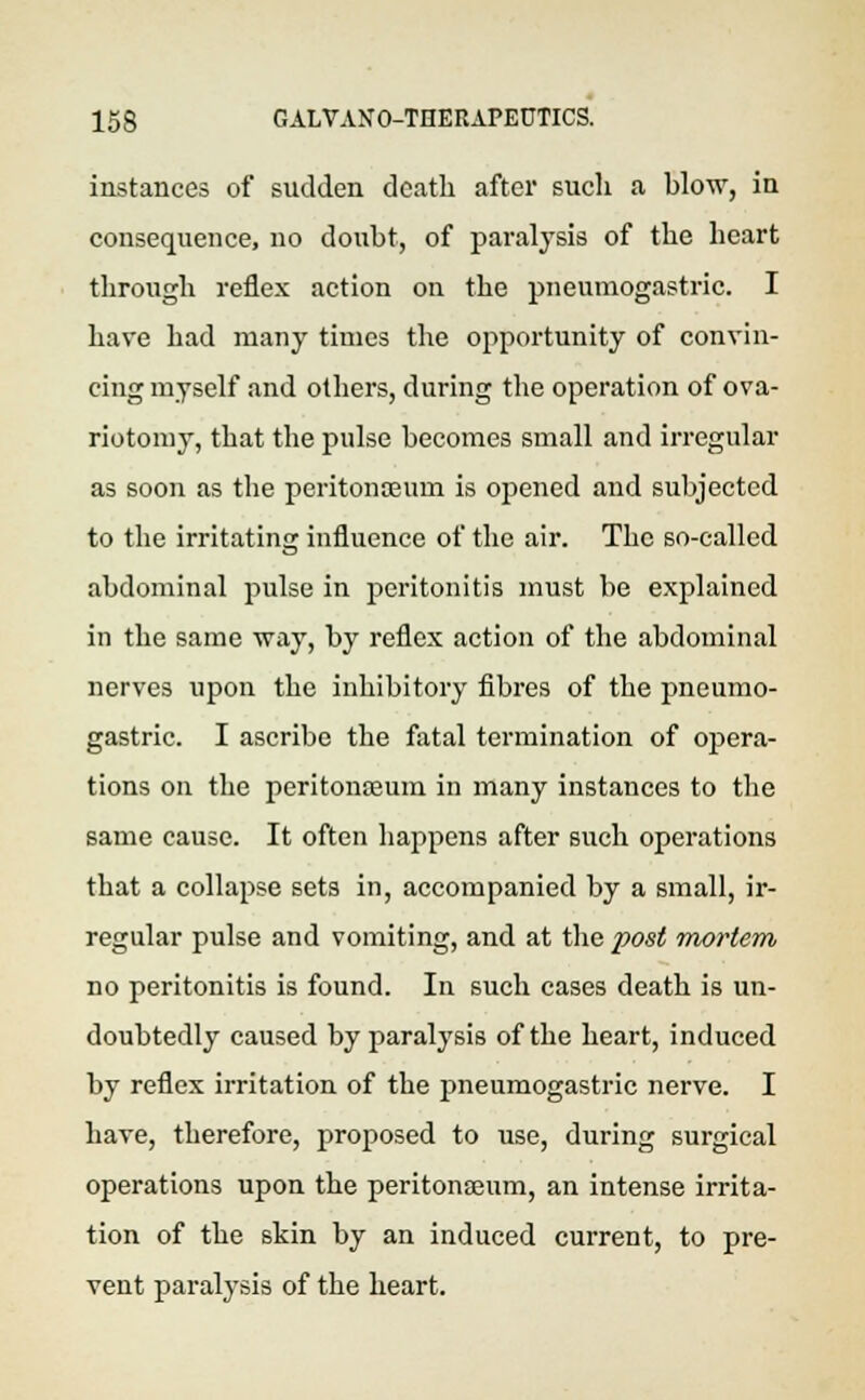 instances of sudden death after sucli a blow, in consequence, no doubt, of paralysis of the heart through reflex action on the pneumogastric. I have had many times the opportunity of convin- cing myself and others, during the operation of ova- riotomy, that the pulse becomes small and irregular as soon as the peritonaeum is opened and subjected to the irritating influence of the air. The so-called abdominal pulse in peritonitis must be explained in the same way, by reflex action of the abdominal nerves upon the inhibitory fibres of the pneumo- gastric. I ascribe the fatal termination of opera- tions on the peritoneum in many instances to the same cause. It often happens after such operations that a collapse sets in, accompanied by a small, ir- regular pulse and vomiting, and at the post mortem no peritonitis is found. In such cases death is un- doubtedly caused by paralysis of the heart, induced by reflex irritation of the pneumogastric nerve. I have, therefore, proposed to use, during surgical operations upon the peritonaeum, an intense irrita- tion of the skin by an induced current, to pre- vent paralysis of the heart.