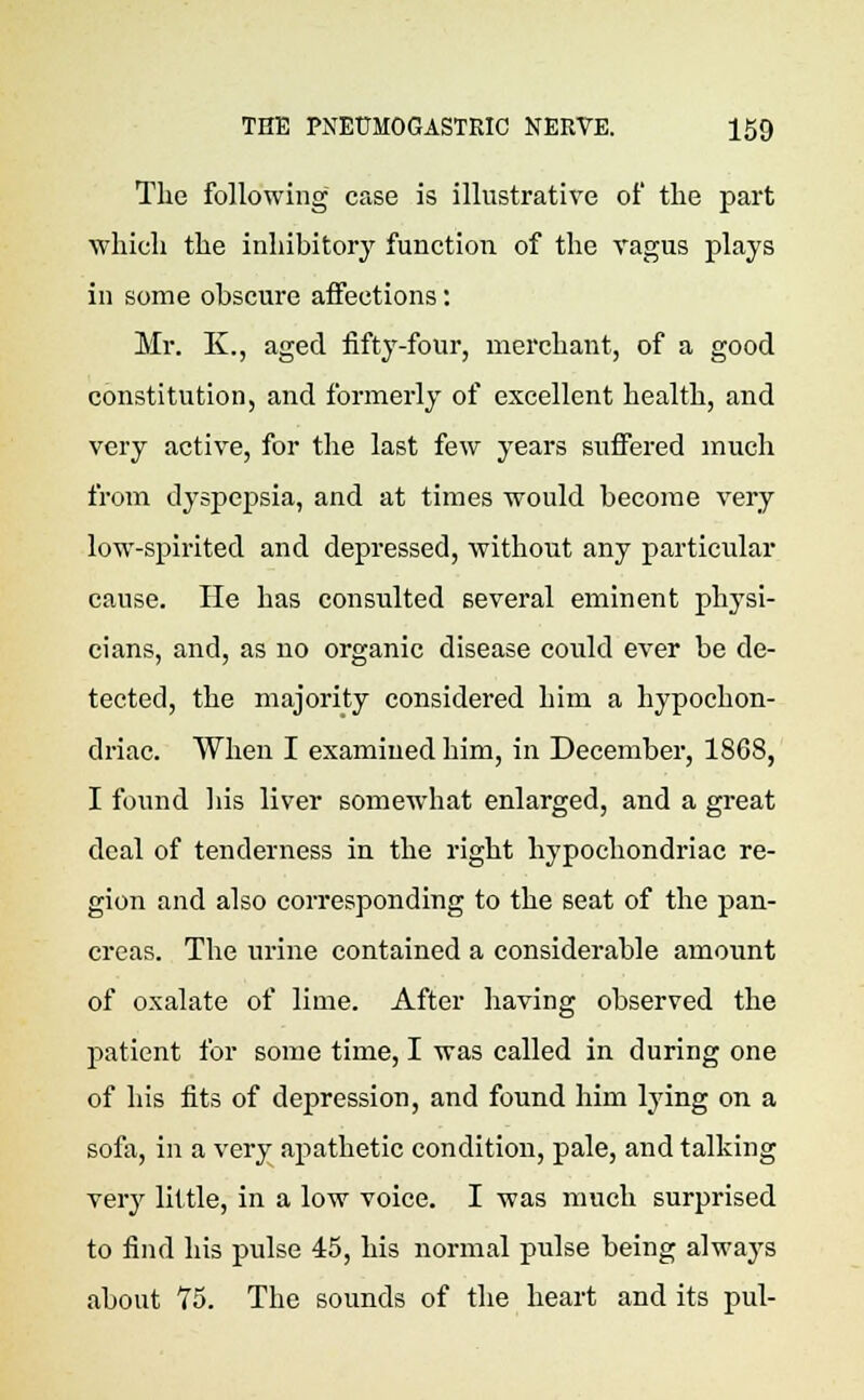 The following case is illustrative of the part which the inhibitory function of the vagus plays in some obscure affections: Mr. K., aged fifty-four, merchant, of a good constitution, and formerly of excellent health, and very active, for the last few years suffered much from dyspepsia, and at times would become very low-spirited and depressed, without any particular cause. He has consulted several eminent physi- cians, and, as no organic disease could ever be de- tected, the majority considered him a hypochon- driac. When I examined him, in December, 1868, I found his liver somewhat enlarged, and a great deal of tenderness in the right hypochondriac re- gion and also corresponding to the seat of the pan- creas. The urine contained a considerable amount of oxalate of lime. After having observed the patient for some time, I was called in during one of his fits of depression, and found him lying on a sofa, in a very apathetic condition, pale, and talking very little, in a low voice. I was much surprised to find his pidse 45, his normal pulse being always about 75. The sounds of the heart and its pul-
