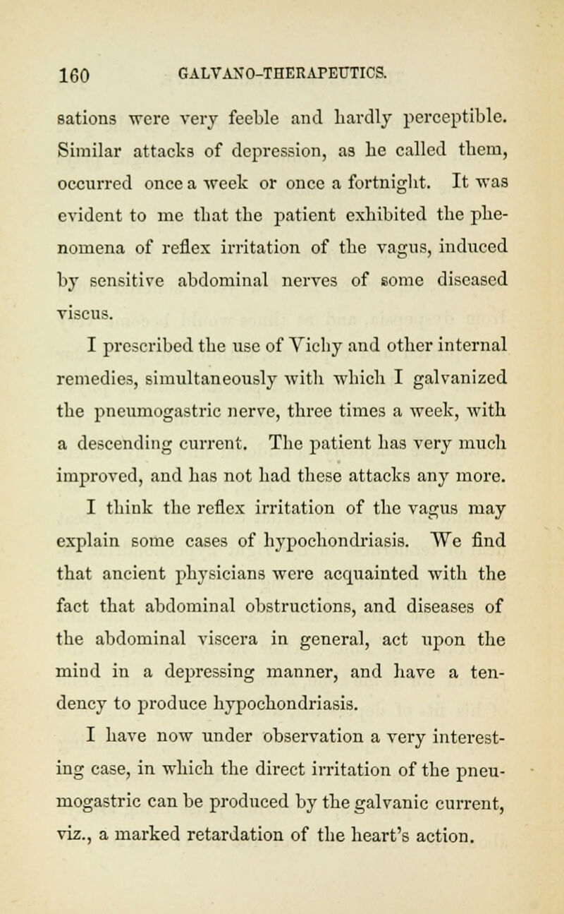 sations were very feeble and hardly perceptible. Similar attacks of depression, as be called them, occurred once a week or once a fortnight. It was evident to me that the patient exhibited the phe- nomena of reflex irritation of the vagus, induced by sensitive abdominal nerves of some diseased viscus. I prescribed the use of Vichy and other internal remedies, simultaneously with which I galvanized the pneumogastric nerve, three times a week, with a descending current. The patient has very much improved, and has not had these attacks any more. I think the reflex irritation of the vagus may explain some cases of hypochondriasis. We find that ancient physicians were acquainted with the fact that abdominal obstructions, and diseases of the abdominal viscera in general, act \ipon the mind in a depressing manner, and have a ten- dency to produce hypochondriasis. I have now under observation a very interest- ing case, in which the direct irritation of the pneu- mogastric can be produced by the galvanic current, viz., a marked retardation of the heart's action.