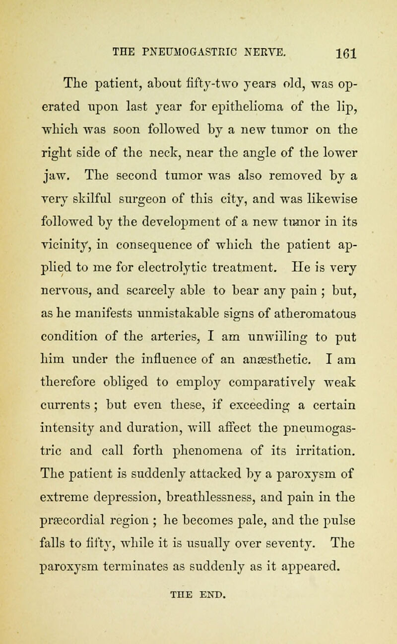 The patient, about fifty-two years old, was op- erated upon last year for epithelioma of the lip, which was soon followed by a new tumor on the right side of the neck, near the angle of the lower jaw. The second tumor was also removed by a very skilful surgeon of this city, and was likewise followed by the development of a new tumor in its vicinity, in consequence of which the patient ap- plied to me for electrolytic treatment. He is very nervous, and scarcely able to bear any pain ; but, as he manifests unmistakable signs of atheromatous condition of the arteries, I am unwilling to put him under the influence of an anaesthetic. I am therefore obliged to employ comparatively weak currents; but even these, if exceeding a certain intensity and duration, will affect the pneumogas- tric and call forth phenomena of its irritation. The patient is suddenly attacked by a paroxysm of extreme depression, breathlessness, and pain in the precordial region ; he becomes pale, and the pulse falls to fifty, while it is usually over seventy. The paroxysm terminates as suddenly as it appeared. THE END.
