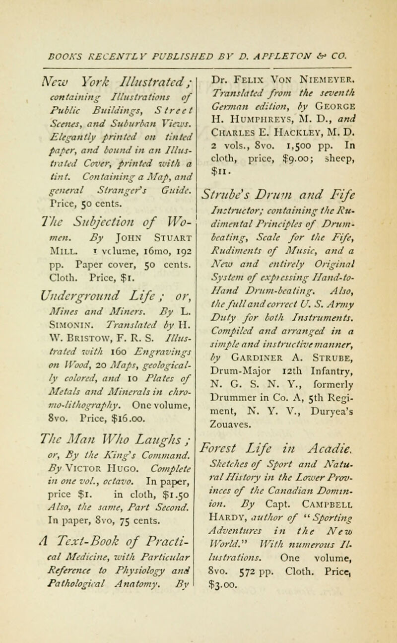 New York Illustrated ; containing Illustrations of Public Buildings, Street Scenes, and Suburban Views. Elegantly printed on tinted paper, and bound in an Illus- trated Coi'er, printed with a tint. Containing a Map, and general Stranger's Guide. Trice, 50 cents. The Subjection of Wo- men. By John Stuart Mill. ' volume, 161110, 192 pp. Paper cover, 50 cents. Cloth. Price, $1. Underground Life ; or, Mines and Miners. By L. SlMONIN. Translated by H. W. Bristow, F. R. S. Illus- trated with 160 Engravings on Wood, 20 Maps, geological- ly colored, and 10 Plates of Metals and Minerals in chro- mo-lithography. One volume, 8vo. Price, $16.00. The Man Who Laughs ; or, By the King's Command. By Victor Hugo. Complete in one vol., octavo. In paper, price $1. in cloth, $1.50 Also, the same, Part Second. In paper, Svo, 75 cents. A Text-Book of Practi- cal Medicine, with Particular Reference to Physiology and Pathological Anatomy. By Dr. Felix Von Niemeyer. Translated from the seventh German edition, by George H. Humphreys, M. D., and Charles E. Hackley, M. D. 2 vols., 8vo. 1,500 pp. In cloth, price, $9.00; sheep, $11. Strube's Drum and Fife Instructor; containing the Ru- dimental Principles of Drum- beating, Scale for the Fife, Rudiments of Music, and a New and entirely Original System of expicssing Hand-to- Hand Drum-beating. Also, the full and correct U. S. Army Duty for both Instruments. Compiled and arranged in a simple and instructive manner, by Gardiner A. Strube, Drum-Major 12th Infantry, N. G. S. N. Y., formerly Drummer in Co. A, 5th Regi- ment, N. Y. V., Duryea's Zouaves. Forest Life in Aeadie. Sketches of Sport and Natu- ral History in the lower Prov- inces of the Canadian Domin- ion. By Capt. Campbell Hardy, author of Sporting Adventures in the New World. With numerous Il- lustrations. One volume, 8vo. 572 pp. Cloth. Pricq $3.00.