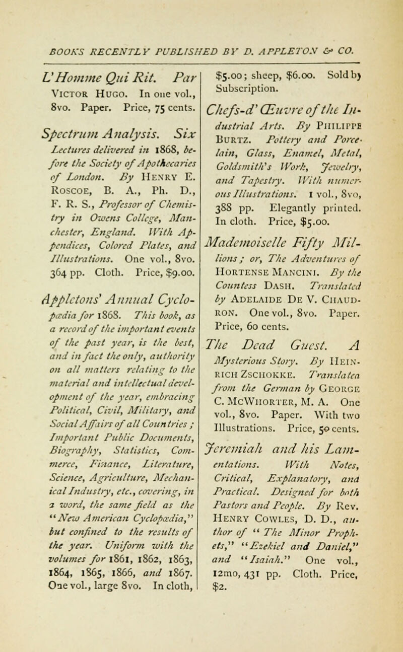 U Homme Qui Rit. Par Victor Hugo. In one vol., 8vo. Paper. Price, 75 cents. Spectrum Analysis. Six Lectures delivered in 1868, be- fore the Society of Apothecaries of London. By Henry E. Roscoe, B. A., Ph. D., F. R. S., Professor of Chemis- try in Owens College, Man- chester, England. With Ap- pendices, Colored Plates, and Illustrations. One vol., 8vo. 364 pp. Cloth. Price, $9.00. Apple tons'Annual Cyclo- paedia for 186S. This book, as a record of the important events of the past year, is the best, and in fact the only, authority on all matters relating to the material and intellectual devel- opment of the year, embracing Political, Civil, Military, and Social Affairs of all Countries ; Important Public Documents, Biography, Statistics, Com- merce, Finance, Literature, Science, Agriculture, Mechan- ical Industry, etc., covering, in a word, the same field as the New American Cyclopccdia, but confined to the results of the year. Uniform with the volumes for 1861, 1S62, 1863, 1864, 1865, 1866, and 1867. Oue vol., large 8vo. In cloth, $5.00; sheep, $6.00. Soldb) Subscription. Chefs-d' CEuvre of t/te In- dustrial Arts. By Pinnri'E Burtz. Pottery and Porce- lain, Glass, Enamel, Metal, Goldsmith's IVork, Jewelry, and Tapestry. With numer- ous Illustrations. I vol., 8vo, 3SS pp. Elegantly printed. In cloth. Price, $5.00. Mademoiselle Fifty Mil- lions ; or, The Adventures of IIortense Mancini. By the Countess Dash. Translated by Adelaide De V. Ciiaud- ron. One vol., 8vo. Paper. Price, 60 cents. The Dead Guest. A Mysterious Story. By IIein- rich Zsciiokke. Translated from the German by George C. McWiiorter, M. A. One vol., 8vo. Paper. With two Illustrations. Price, 50 cents. Jcrcmiali and his Lam- entations. With Notes, Critical, Explanatory, ana Practical. Designed for both Pastors and People. By Rev. Henry Cowles, D. D., au- thor of  The Minor Proph- ets, Ezehiel and Daniel, and Isaiah. One vol., I2mo, 431 pp. Cloth. Price, $2.