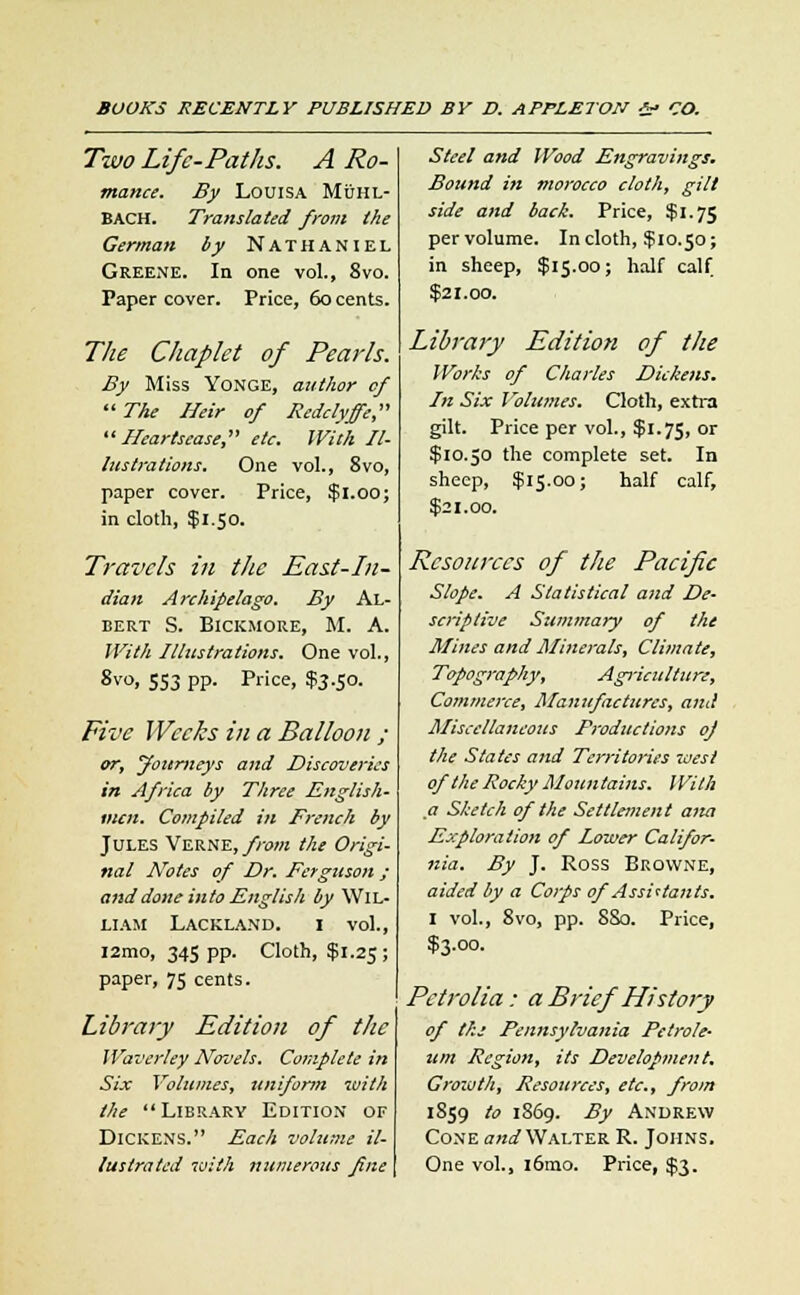 Two Life-PatJlS. A Ro- mance. By Louisa Muhl- BACH. Translated from the German by Nathaniel Greene. In one vol., 8vo. Paper cover. Price, 60 cents. The Chaplet of Pearls. By Miss Yonge, author of  The Heir of Redclyffe, Heartsease, etc. With Il- lustrations. One vol., Svo, paper cover. Price, $1.00; in cloth, $1.50. Travels in the East-In- dian Archipelago. By Al- bert S. Bickmore, M. A. With Illustrations. One vol., 8v°. 553 PP- Price. $3-5°- Five Weeks in a Balloon ; or, jtourneys and Discoveries in Africa by Three English- men. Compiled in French by Jules Verne, from the Origi- nal Notes of Dr. Ferguson ; and done into English by Wil- liam Lackland. i vol., i2mo, 345 pp. Cloth, $1.25; paper, 75 cents. Library Edition of the Waverley Novels. Complete in Six Volumes, uniform with the Library Edition of Dickens. Each volume il- lustrated with numerous fine Steel and Wood Engravings. Bound in morocco cloth, gilt side and back. Price, $1.75 per volume. In cloth, if 10.50; in sheep, $15.00; half calf $21.00. Library Edition of the Works of Charles Dickens. In Six I olumes. Cloth, extra gilt. Price per vol., $1.75, or $10.50 the complete set. In sheep, $15.00; half calf, $21.00. Resources of the Pacific Slope. A Statistical and De- scriptive Summary of the Mines and Minerals, Climate, Topography, Agriculture, Commerce, Manufactures, and Miscellaneous Productions of the States and Territories -west of the Rocky Mountains. With a Sketch of the Settlement ana Exploration of Lower Califor- nia. By J. Ross Browne, aided by a Corps of Assi'tants. I vol., 8vo, pp. SSo. Price, $3.00. Pctrolia: a Brief History of the Pennsylvania Petrole- um Region, its Development. Growth, Resources, etc., from 1859 to 1869. By Andrew Cone and Walter R. Johns. One vol., i6mo. Price, $3.