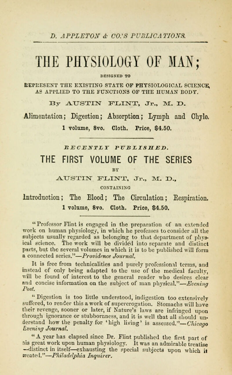D. APPLETON d- CO.'S PUSLJCATJONS. THE PHYSIOLOGY OF MAN; DESIGNED TO BEPItESENT THE EXISTING STATE OF PHYSIOLOGICAL SCIENCE, AS APrLIED TO THE FUNCTIONS OF THE HUMAN BODY. By -AXTSTIN ITXiINT, Jr., M. DD. Alimentation; Digestion; Absorption; Lymph and Ohylo. 1 volume, 8vo. Cloth. Price, $4.50. ItECEXTLY WBZISHEJi. THE FIRST VOLUME OF THE SERIES BY -A-TTSTIN FLINT, Jr., M. T>., CONTAINING Introduction; The Blood; The Circulation; Ecspiration. 1 volume, 8vo. Cloth. Price, $4.50.  Professor Flint is engaged in the preparation of an extended work on human physiology, in which he professes to consider all the subjects usually regarded as belonging to that department of phys- ical science. The work will be divided into separate and distinct parts, but the several volumes in which it is to be published will form a connected series.—Providence Journal. It is free from technicalities and purely professional terms, and instead of only being adapted to the use of the medical faculty, will be found of interest to the general reader who desires clear and concise information on the subject of man physical.—Evening Post.  Digestion is too little understood, indigestion too extensively suffered, to render this a work of supererogation. Stomachs will have their revenge, sooner or later, if Nature's laws are infringed upon through ignorance or stubbornness, and it is well that all should un- derstand how the penalty for 'high living' is assessed.— Chicago Evening Journal. A year has elapsed since Dr. Flint published the first part of sis great work upon human physiology. It was an admirable treatise —distinct in itself—exhausting the special subjects upon which it treated.—Philadelphia Inquirer.