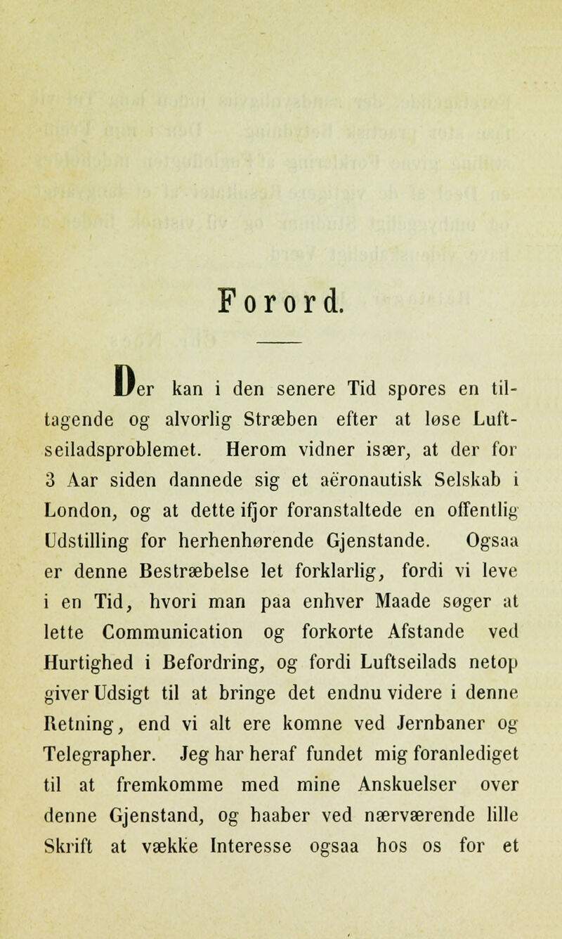 F o r o r d. D, er kan i den senere Tid spores en til- tagende og alvorlig Strseben efter at lese Luft- seiladsproblemet. Herom vidner isaer, at der for 3 Aar siden dannede sig et aeronautisk Selskab i London, og at dette ifjor foranstaltede en offentlig Udstilling for herhenhorende Gjenstande. Ogsaa er denne Bestrsebelse let forklarlig, fordi vi leve i en Tid, hvori man paa enhver Maade soger at lette Communication og forkorte Afstande ved Hurtighed i Befordring, og fordi Luftseilads netop giver Udsigt til at bringe det endnu videre i denne Retning, end vi alt ere komne ved Jernbaner og Telegrapher. Jeg har heraf fundet mig foranlediget til at fremkomme med mine Anskuelser over denne Gjenstand, og haaber ved nservaerende Iille Skrift at vaekke Interesse ogsaa hos os for et
