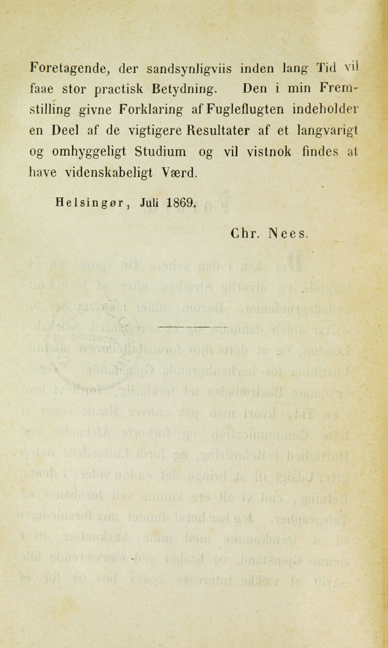 Foretagende, der sandsynligviis inden lang Tid vii faae stor practisk Betydning. Den i min Frem- stilling givne Forklaring af Fugleflugten indeholder en Deel af de vigtigere Resultater af et langvarigt og omhyggeligt Studium og vii vistnok findes at have videnskabeligt Vserd. Helsinger, Juli 1869. Chr. Nees.