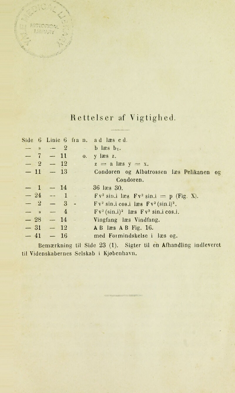 Rettelser af Vigtighed. Side 6 Linic 6 fia n. a d laes cd. — » — 2 b laes bi. o. y laes z. z = a laes y = x. Condoren og Albatrossen laes Pclikanen og Condoren. 36 laes 30. Fv2sin.i laea Fvz sin.i = p (Fig. X). Fv2 sin.i cos.i laes F\2 (sin.i)2. Fv2(sin.i)2 laes Fv2 sin.icos.i. Vingfang laes Vindfang. AB l3ää A B Fig. 16. med Foimindskelse i laes og. til Side 23 (1). Sigter til en Afhandling indleveret til Videnskabernes Selskab i Kjobenhavn. — 7 - 11 — 2 - 12 - 11 - 13 — 1 - 14 — 24 — 1 — 2 - 3 )) - 4 — 28 - 14 — 31 - 12 - 41 - 16 Bemaevknin