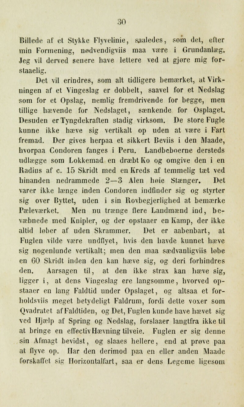 Billede af et Stykke Flyvelinie, saaledes, som det, efter min Formeniug, nedvendigviis maa väre i Grundanlaeg. Jeg vii derved senere have lettere ved at gjore mig for- staaelig. Det vii erindres, som alt tidligere bemaerket, ut Virk- ningen af et Vingeslag er dobbelt, saavel for et Nedslag som for et Opslag, nemlig fremdrivende for begge, men tillige haevende for Nedslaget, samkende for Osplaget. Desuden erTyngdekraften stadig virksom. De store Fugle kunne ikke hteve sig vertikalt op uden at vaere i Fart fremad. Der gives herpaa et sikkert Beviis i den Maade, hvorpaa Condoren fanges i Peru. Landbeboerne dersteds udlaegge som Lokkemad en draebt Ko og omgive den i en Radius af c. 15 Skridt med en Kreds af temmelig taet ved hinanden nedrammede 2—3 Alen hoie Staenger. Del varer ikke laenge inden Condoren indfinder sig og styrter sig over Byttet, uden i sin Hovbegjerlighed at bemaerke Paclevaerket. Men nu trange flere Landmaend ind, be- voebnede med Knipler, og der opstaaer en Kämp, der ikke altid leber af uden Skrammer. Det er aabenbart, at Fuglen vilde va?re undflyet, hvis den liavde kunnet haeve sig nogenlunde vertikalt; men den maa saedvanligviis lobe en 60 Skridt inden den kan haeve sig, og deri forhindres den. Aarsagen til, at den ikke strax kan haeve sig, ligger i, at dens Vingeslag ere langsomme, hvorved op- staaer en lang Faldtid under Opslaget, og altsaa et for- holdsviis meget betydeligt Faldrum, fordi dette voxer som Qvadratet afFaldtiden, og Det, Fuglen kunde have haevet sig ved Hjaelp af Spring og Nedslag, forslaaer langtfra ikke til at bringe en effectiv Haevning tilveie. Fuglen er sig denne sin Afmagt bevidst, og slaaes hellere, end at preve paa at flyve op. Ilar den derimod paa en eller anden Maade forskaffet sig Horizontalfart, saa er dens Legeme ligesom