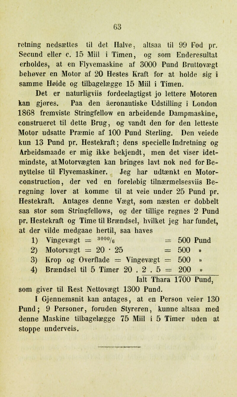 retning nedsaettes til det Ilalve, altsaa til 99 Fod pr. Secimd eller c. 15 Miil i Timen, og som Enderesultat erholdes, at en Flyvemaskine af 3000 Pund Druttovsegt behever en Motor af 20 Hestes Kraft for at holde sig i samme Heide og tilbagelaegge 15 Miil i Timen. Det er naturligviis fordeelagtigst jo lettere Motoren kan gjores. Paa den äeronautiske Udstilling i London 1868 fremviste Stringfellow en arbeidende Dampmaskine, construeret til dette Brug, og randt den for den letteste Motor udsatte Praemie af 100 Pund Sterling. Den veiede kun 13 Pund pr. Hestekraft; dens specielle Indretning og Arbeidsmaade er mig ikke bekjendt, men det viser idet- mindste, at Motorvaegten kan bringes lavt nok ned forBe- nyttelse til Flyvemaskiner. Jeg har udtaenkt en Motor- construction, der ved en forel0big tilnaermelsesviis Be- regning lover at komme til at veie under 25 Pund pr. Hestekraft. Antages denne Vaegt, som naesten er dobbelt saa stor som Stringfellovvs, og der tillige regnes 2 Pund pr. Hestekraft og Time til Braendsel, hvilket jeg har fundet, at der vilde medgaae hertil, saa haves 1) Vingevaegt = 3000/6 = 500 Pund 2) Motorvaegt = 20-25 = 500 » 3) Krop og Overflade = Vingevaegt = 500 » 4) Braendsel til 5 Timer 20 . 2 . 5 = 200 » lait Thara 1700 Pund, som giver til Rest Nettoveegt 1300 Pund. I Gjennemsnit kan antages, at en Person veier 130 Pund; 9 Personer, foruden Styreren, kunne altsaa med denne Maskine tilbagelaegge 75 Miil i 5 Timer uden at stoppe underveis.