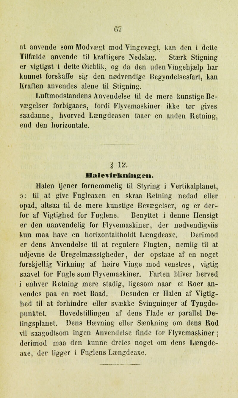 at anvende som Modvaegt mod Vingevaegt, kan den i detle Tilfaelde anvende til kraftigere Nedslag. Staerk Stigning er vigtigst i dette 0ieblik, og da den uden Vingehjaelp har kunnet forskaffe sig den nodvendige Begyndelsesfart, kan Kraften anvendes alene til Stigning. Luftmodstandens Anvendelse til de mere kunstige Be- vaegelser forbigaaes, fordi Flyvemaskiner ikke tor gives saadanne, hvorved Lsengdeaxen faaer en anden Retning, end den horizontale. I 12. Halevirkiiingcn. Halen tjener fornemmelig til Styring i Vertikalplanet, o: til at give Fugleaxen en skraa Retning nedad eller opad, altsaa til de mere kunstige Bevaegelser, og er der- for af Vigtighed for Fuglene. Benyttet i denne Hensigt er den uanvendelig for Flyvemaskiner, der nodvendigviis kun maa have en horizontaltholdt Laengdeaxe. Derimod er dens Anvendelse til at regulere Flugten, nemlig til at udjevne de Uregelmaessigheder, der opstaae af en noget forskjellig Virkning af hoire Vinge mod venstres, vigtig saavel for Fugle som Flyvemaskiner. Farten bliver herved i enhver Retning mere stadig, ligesom naar et Roer an- vendes paa en roet Baad. Desuden er Halen af Vigtig- hed til at forhindre eller svaekke Svingninger af Tyngde- punktet. Hovedstillingen af dens Flade er parallel De- lingsplanet. Dens Haevning eller Saenkning om dens Rod vii saagodtsom ingen Anvendelse finde for Flyvemaskiner; derimod maa den kunne dreies noget om dens Laengde- axe, der ligger i Fuglens Lcengdeaxe.