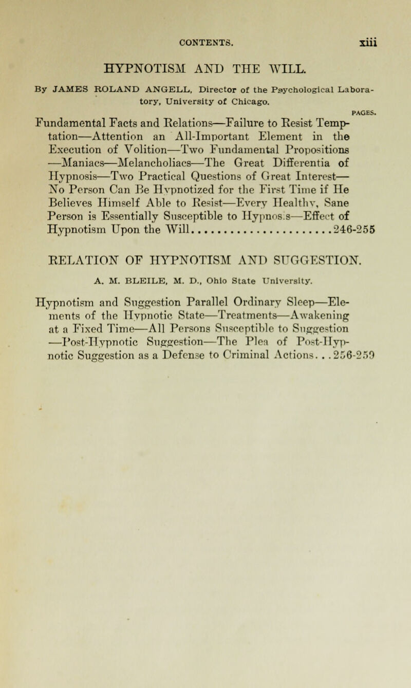 HYPNOTISM AND THE WILL. By JAMES ROLAND ANGELL, Director of the Psychological Labora- tory, University of Chicago. PAGES. Fundamental Facts and Relations—Failure to Resist Temp- tation—Attention an All-Important Element in the Execution of Volition—Two Fundamental Propositions ■—Maniacs—Melancholiacs—The Great Differentia of Hypnosis—Two Practical Questions of Great Interest— No Person Can Be Hypnotized for the First Time if He Believes Himself Able to Pesist—Every Healthv, Sane Person is Essentially Susceptible to Hypnos.s—Effect of Hypnotism Upon the Will 246-255 RELATION OF HYPNOTISM AND SUGGESTION. A. M. BDEILE. M. D., Ohio State University. Hypnotism and Suggestion Parallel Ordinary Sleep—Ele- ments of the Hypnotic State—Treatments—Awakening at a Fixed Time—All Persons Susceptible to Suggestion —Post-Ilypnotic Suggestion—The Plen of Post-Hyp- notic Suggestion as a Defense to Criminal Actions. . .256-25!)