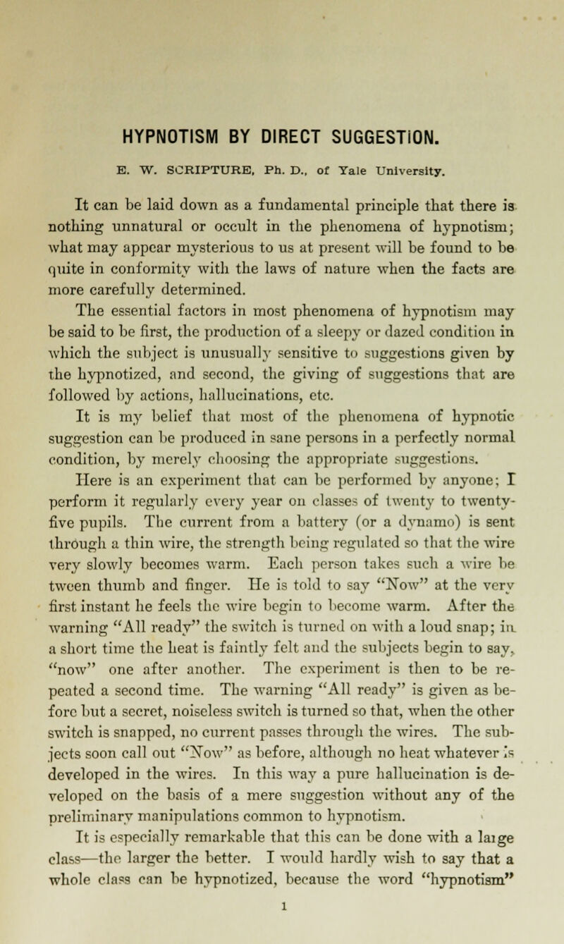 HYPNOTISM BY DIRECT SUGGESTION. E. W. SCRIPTURE, Ph. D., of Yale University. It can be laid down as a fundamental principle that there is nothing unnatural or occult in the phenomena of hypnotism; what may appear mysterious to us at present will be found to be quite in conformity with the laws of nature when the facts are more carefully determined. The essential factors in most phenomena of hypnotism may be said to be first, the production of a sleepy or dazed condition in which the subject is unusually sensitive to suggestions given by the hypnotized, and second, the giving of suggestions that are followed by actions, hallucinations, etc. It is my belief that most of the phenomena of hypnotic suggestion can be produced in sane persons in a perfectly normal condition, by merely choosing the appropriate suggestions. Here is an experiment that can be performed by anyone; I perform it regularly every year on classes of twenty to twenty- five pupils. The current from a battery (or a dynamo) is sent through a thin wire, the strength being regulated so that the wire very slowly becomes warm. Each person takes such a wire be tween thumb and finger. He is told to say Now at the very first instant he feels the wire begin to become warm. After the warning All ready the switch is turned on with a loud snap; in. a short time the heat is faintly felt and the subjects begin to say. now one after another. The experiment is then to be re- peated a second time. The warning All ready is given as be- fore but a secret, noiseless switch is turned so that, when the other switch is snapped, no current passes through the wires. The sub- jects soon call out Now as before, although no heat whatever is developed in the wires. In this way a pure hallucination is de- veloped on the basis of a mere suggestion without any of the preliminary manipulations common to hypnotism. It is especially remarkable that this can be done with a laige class—the larger the better. I would hardly wish to say that a whole class can be hypnotized, because the word hypnotism